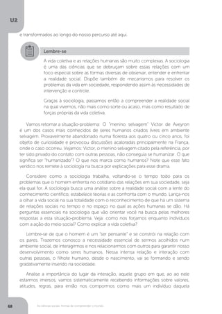U2
68 As ciências sociais: formas de compreender o mundo
Vamos retomar a situação-problema: 	O "menino selvagem" Victor de Aveyron
é um dos casos mais conhecidos de seres humanos criados livres em ambiente
selvagem. Provavelmente abandonado numa floresta aos quatro ou cinco anos, foi
objeto de curiosidade e provocou discussões acaloradas principalmente na França,
onde o caso ocorreu. Vejamos: Victor, o menino selvagem citado pela referência, por
ter sido privado do contato com outras pessoas, não conseguia se humanizar. O que
significa ser “humanizado”? O que nos marca como humanos? Note que esse fato
verídico nos remete à sociologia na busca por explicações para esse drama.
Considere como a sociologia trabalha, voltando-se o tempo todo para os
problemas que o homem enfrenta no cotidiano das relações em sua sociedade, seja
ela qual for. A sociologia busca uma análise sobre a realidade social com a lente do
conhecimento científico, estabelece teorias e as confronta com o mundo. Lança-nos
a olhar a vida social na sua totalidade com o reconhecimento de que há um sistema
de relações sociais no tempo e no espaço no qual as ações humanas se dão. Há
perguntas essenciais na sociologia que vão orientar você na busca pelas melhores
respostas a esta situação-problema. Veja: como nos forjamos enquanto indivíduos
com a ação do meio social? Como explicar a vida coletiva?
Lembre-se de que o homem é um “ser pensante” e se constrói na relação com
os pares. Trazemos conosco a necessidade essencial de sermos acolhidos num
ambiente social, de interagirmos e nos relacionarmos com outros para garantir nosso
desenvolvimento como seres humanos. Nessa intensa relação e interação com
outras pessoas, o filhote humano, desde o nascimento, vai se formando e sendo
gradativamente inserido na sociedade.
Analise a importância do lugar da interação, aquele grupo em que, ao ao nele
estarmos imersos, vamos sistematicamente recebendo informações sobre valores,
atitudes, regras, para então nos compormos como mais um indivíduo daquela
Lembre-se
A vida coletiva e as relações humanas são muito complexas. A sociologia
é uma das ciências que se debruçam sobre essas relações com um
foco especial sobre as formas diversas de observar, entender e enfrentar
a realidade social. Dispõe também de mecanismos para resolver os
problemas da vida em sociedade, respondendo assim às necessidades de
intervenção e controle.
Graças à sociologia, passamos então a compreender a realidade social
na qual vivemos, não mais como sorte ou acaso, mas como resultado de
forças próprias da vida coletiva.
e transformados ao longo do nosso percurso até aqui.
 