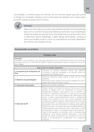 U2
69As ciências sociais: formas de compreender o mundo
comunidade. O caminho para um homem ser um homem requer que ele conviva
e interaja em sociedade. Explique como somos seres de relações com nossos pares,
sociáveis, graças ao grupo que nos forjou.
Atenção!
Relacioneofocodeseusestudos,descobertaseanálisesencaminhadasaté
aqui com um cenário no qual esses fatores se conectam. Sua interpretação
a partir da análise do caso de Victor será ainda mais rica ao levar em conta
o referencial teórico trabalhado. A partir dessas informações, construa a
trama que poderá explicar como as características humanas dependem
do convívio, das relações sociais.
Avançando na prática
Pratique mais
Instrução
Desafiamos você a praticar o que aprendeu transferindo seus conhecimentos para novas situações
que pode encontrar no ambiente de trabalho. Realize as atividades e depois compare-as com as de
seus colegas.
“Ação social no mundo corporativo”
1. Competência de fundamento de
Área
Conhecer as diversas correntes teóricas que explicam
o homem, a vida em sociedade e as diversas formas de
explicação da realidade social.
2. Objetivos de aprendizagem
Identificar diferentes ações sociais a partir de um caso
específico.
Reconhecer que as ações sociais não são antagônicas, não se
opõem dentro de um mesmo cenário.
3. Conteúdos relacionados Ação social. Mundo corporativo.
4. Descrição da SP
Ricardo estava na empresa há pouco mais de seis meses
quando se deparou com um mecanismo de controle de
entrada para visitantes muito arcaico. Era o momento de
receber um importante investidor, sr. Lucas, que foi barrado
na portaria com uma longa exigência de informações que
tornou a espera desnecessariamente longa e enfadonha.
Ricardo ficou surpreso ao ver que, numa companhia tão
inovadora em alguns aspectos, ainda preservavam esse tipo
de procedimento. Ao questionar seu superior, ouviu alguns
argumentos, mas o que mais chamou a atenção de Ricardo foi
quando ele disse: “O controle de acesso às dependências da
nossa empresa sempre funcionou assim. Além disso, o chefe
da segurança, sr. Paulo, é funcionário antigo e de confiança.”
Logo no dia seguinte, ao caminhar com o investidor pela
companhia, ouviu elogios quando observaram o final do
almoço de alguns funcionários que recolhiam os lixos das
mesas e os descartavam corretamente nos recipientes
indicados.
 