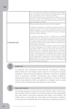 U2
70 As ciências sociais: formas de compreender o mundo
O sr. Lucas disse que reconhecia a importância da reciclagem,
mas ver pessoas numa empresa tão grande agindo juntas
com esse objetivo comum era muito animador.
Quais são as ações sociais classificadas por Weber que você
encontrou nesse caso? Explique-as. Por que, numa mesma
empresa, podemos encontrar diferentes ações sociais? Elas
são antagônicas? Justifique.
5. Resolução da SP
São duas ações sociais nos casos, conforme seguem:
a) Quanto à entrada de um visitante na empresa: ação social
tradicional, que tem como fonte motivadora os costumes ou
hábitos arraigados. É um tipo de ação que se adota de forma
quase automática reagindo a estímulos aos quais o indivíduo
está acostumado, habituado.
b) Quanto ao descarte do lixo: o cuidado com o planeta
também pode ser explicado como ação social racional com
relação a fins, na qual a ação é basicamente racional. O sujeito
ou o grupo pensam antes de agir, avaliam as consequências,
escolhem os melhores meios para se realizar um objetivo que
é racionalmente buscado.
Essas ações sociais não são antagônicas, não há contradição
ao serem observadas num mesmo ambiente. Isso porque,
para Weber (1991), os tipos de ação social não existem em
estado puro, pois os indivíduos, quando agem no cotidiano,
mesclam alguns ou vários tipos de ação social. São os “tipos
ideais”, construções teóricas utilizadas pelo sociólogo para
analisar uma realidade. É o homem que dá sentido à ação
social, estabelece a conexão entre o motivo da ação, a ação
propriamente dita e seus efeitos, suas consequências. Para
Weber (1991), as normas e regras sociais são o resultado do
conjunto de ações individuais.
Lembre-se
As empresas são constituídas essencialmente de pessoas. E pessoas
estão sempre em uma relação social, estão em convívio com vínculos
complexos. Temos formas de observar, entender e enfrentar a realidade
social e possuímos também mecanismos para resolver problemas,
respondendo assim às necessidades de intervenção e controle. É dessa
maneira que podemos então compreender a realidade social na qual
vivemos como resultado de forças próprias da vida coletiva.
Faça você mesmo
As empresas divulgam os elementos do tripé “Missão - Visão - Valores” para
que o público interno e externo os conheça ainda com mais propriedade.
Esse tripé revela os princípios essenciais que regem uma empresa. Na
“Visão” temos o acumulado de convicções que direcionam a trajetória,
o caminho que se pretende percorrer, aquilo que a empresa busca ser a
 