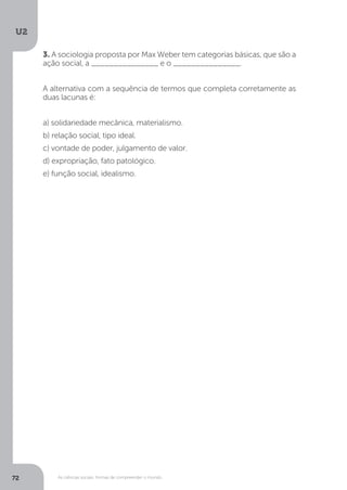 U2
72 As ciências sociais: formas de compreender o mundo
3. A sociologia proposta por Max Weber tem categorias básicas, que são a
ação social, a _______________ e o _______________.
A alternativa com a sequência de termos que completa corretamente as
duas lacunas é:
a) solidariedade mecânica, materialismo.
b) relação social, tipo ideal.
c) vontade de poder, julgamento de valor.
d) expropriação, fato patológico.
e) função social, idealismo.
 
