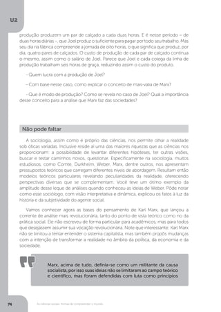 U2
74 As ciências sociais: formas de compreender o mundo
A sociologia, assim como é próprio das ciências, nos permite olhar a realidade
sob óticas variadas. Inclusive reside aí uma das maiores riquezas que as ciências nos
proporcionam: a possibilidade de levantar diferentes hipóteses, ter outras visões,
buscar e testar caminhos novos, questionar. Especificamente na sociologia, muitos
estudiosos, como Comte, Durkheim, Weber, Marx, dentre outros, nos apresentam
pressupostos teóricos que carregam diferentes níveis de abordagem. Resultam então
modelos teóricos particulares revelando peculiaridades da realidade, oferecendo
perspectivas diversas que se complementam. Você teve um ótimo exemplo da
amplitude desse leque de análises quando conheceu as ideias de Weber. Pôde notar
como esse sociólogo, com visão interpretativa e dinâmica, explicou os fatos à luz da
história e da subjetividade do agente social.
Vamos conhecer agora as bases do pensamento de Karl Marx, que lançou a
corrente de análise mais revolucionária, tanto do ponto de vista teórico como no da
prática social. Ele não escreveu de forma particular para acadêmicos, mas para todos
que desejassem assumir sua vocação revolucionária. Note que interessante: Karl Marx
não se limitou a tentar entender o sistema capitalista, mas também propôs mudanças
com a intenção de transformar a realidade no âmbito da política, da economia e da
sociedade.
Não pode faltar
Marx, acima de tudo, definia-se como um militante da causa
socialista, por isso suas ideias não se limitaram ao campo teórico
e científico, mas foram defendidas com luta como princípios
produção produzem um par de calçado a cada duas horas. E é nesse período – de
duas horas diárias –, que Joel produz o suficiente para pagar por todo seu trabalho. Mas
seu dia na fábrica compreende a jornada de oito horas, o que significa que produz, por
dia, quatro pares de calçados. O custo de produção de cada par de calçado continua
o mesmo, assim como o salário de Joel. Parece que Joel e cada colega da linha de
produção trabalham seis horas de graça, reduzindo assim o custo do produto.
- Quem lucra com a produção de Joel?
- Com base nesse caso, como explicar o conceito de mais-valia de Marx?
- Que é modo de produção? Como se revela no caso de Joel? Qual a importância
desse conceito para a análise que Marx faz das sociedades?
 