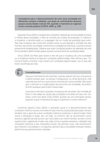 U2
75As ciências sociais: formas de compreender o mundo
SegundoChaui(2014),avariaçãodascondiçõesmateriaisdeumasociedadeconstitui
a história dessa sociedade, e Marx as nomeou de modos de produção. A História é
a mudança, a transformação ou a passagem de um modo de produção para outro.
Mas essa mudança não ocorre por simples acaso ou por decisão e vontade livre dos
homens, ela ocorre, na verdade, conforme as condições econômicas, culturais e sociais
previamente estabelecidas. Observe que essas condições podem ser alteradas de uma
forma também determinada, graças à práxis humana frente às condições dadas.
Chaui (2014) cita Marx para ilustrar o fato de que a mudança de uma sociedade
ou a mudança histórica se faça em condições determinadas. Marx afirmou que: “Os
homens fazem a História, mas o fazem em condições determinadas”, isto é, que não
foram escolhidas por eles.
Conforme aponta Chaui (2014), a alienação social é o desconhecimento das
condições histórico-sociais concretas em que vivemos, produzidas pela ação humana
também sob o peso de outras condições históricas anteriores e determinadas. Note
como a alienação é dupla: por um lado, os homens não se reconhecem como
autores e agentes da vida social e, por outro lado e ao mesmo tempo, se veem como
sujeitos livres, capazes de mudar suas vidas como e quando quiserem, a despeito das
condições históricas e das instituições sociais. No primeiro caso, não reconhecem
que instituem a sociedade e, no segundo, ignoram que a sociedade instituída molda e
determina seus pensamentos e atitudes.
norteadores para o desenvolvimento de uma nova sociedade em
diferentes campos e batalhas, nos quais se confrontaram diversos
grupos sociais desde o século XIX, quando o marxismo se organiza
como corrente política (COSTA, 2005, p. 110).
Exemplificando
Veja que interessante este exemplo: quando alguém diz que uma pessoa
é pobre porque quer, ou porque é preguiçosa, ou ainda ignorante, está
supondo que somos o que somos somente por nossa vontade. Não avalia
que a estrutura e a organização da economia, da sociedade, da política
tenham qualquer peso sobre nossas vidas.
Outro bom exemplo é quando uma pessoa diz ser pobre “por vontade de
Deus” e não dadas as causas das condições concretas em que vive. Ou,
ainda, como nos alerta Chaui (2014), quando faz uma afirmação racista,
segundo a qual “a Natureza fez alguns superiores e outros inferiores”.
 