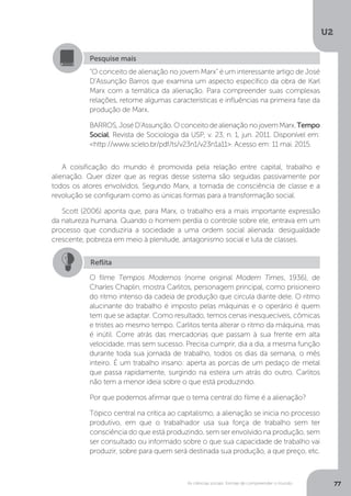 U2
77As ciências sociais: formas de compreender o mundo
A coisificação do mundo é promovida pela relação entre capital, trabalho e
alienação. Quer dizer que as regras desse sistema são seguidas passivamente por
todos os atores envolvidos. Segundo Marx, a tomada de consciência de classe e a
revolução se configuram como as únicas formas para a transformação social.
Scott (2006) aponta que, para Marx, o trabalho era a mais importante expressão
da natureza humana. Quando o homem perdia o controle sobre ele, entrava em um
processo que conduziria a sociedade a uma ordem social alienada: desigualdade
crescente, pobreza em meio à plenitude, antagonismo social e luta de classes.
Pesquise mais
“O conceito de alienação no jovem Marx” é um interessante artigo de José
D’Assunção Barros que examina um aspecto específico da obra de Karl
Marx com a temática da alienação. Para compreender suas complexas
relações, retome algumas características e influências na primeira fase da
produção de Marx.
BARROS,JoséD’Assunção.OconceitodealienaçãonojovemMarx.Tempo
Social, Revista de Sociologia da USP, v. 23, n. 1, jun. 2011. Disponível em:
<http://www.scielo.br/pdf/ts/v23n1/v23n1a11>. Acesso em: 11 mai. 2015.
Reflita
O filme Tempos Modernos (nome original Modern Times, 1936), de
Charles Chaplin, mostra Carlitos, personagem principal, como prisioneiro
do ritmo intenso da cadeia de produção que circula diante dele. O ritmo
alucinante do trabalho é imposto pelas máquinas e o operário é quem
tem que se adaptar. Como resultado, temos cenas inesquecíveis, cômicas
e tristes ao mesmo tempo. Carlitos tenta alterar o ritmo da máquina, mas
é inútil. Corre atrás das mercadorias que passam à sua frente em alta
velocidade, mas sem sucesso. Precisa cumprir, dia a dia, a mesma função
durante toda sua jornada de trabalho, todos os dias da semana, o mês
inteiro. É um trabalho insano: aperta as porcas de um pedaço de metal
que passa rapidamente, surgindo na esteira um atrás do outro. Carlitos
não tem a menor ideia sobre o que está produzindo.
Por que podemos afirmar que o tema central do filme é a alienação?
Tópico central na crítica ao capitalismo, a alienação se inicia no processo
produtivo, em que o trabalhador usa sua força de trabalho sem ter
consciência do que está produzindo, sem ser envolvido na produção, sem
ser consultado ou informado sobre o que sua capacidade de trabalho vai
produzir, sobre para quem será destinada sua produção, a que preço, etc.
 