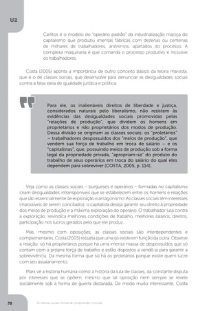 U2
78 As ciências sociais: formas de compreender o mundo
Carlitos é o modelo do “operário padrão” da industrialização maciça do
capitalismo que produziu imensas fábricas com dezenas ou centenas
de milhares de trabalhadores, anônimos, apartados do processo. A
complexa maquinaria é que comanda o processo produtivo e inclusive
os trabalhadores.
Costa (2005) aponta a importância de outro conceito básico da teoria marxista,
que é o de classes sociais, que desenvolve para denunciar as desigualdades sociais
contra a falsa ideia de igualdade jurídica e política.
Veja como as classes sociais – burgueses e operários – formadas no capitalismo
criam desigualdades intransponíveis que se estabelecem entre os homens e relações
quesãoessencialmentedeexploraçãoeantagonismo.Asclassessociaistêminteresses
impossíveis de serem conciliados: o capitalista deseja garantir seu direito à propriedade
dos meios de produção e a máxima exploração do operário. O trabalhador luta contra
a exploração, reivindica melhores condições de trabalho, melhores salários, direitos,
participação nos lucros gerados pelo que ele produz.
Mas, mesmo com oposições, as classes sociais são interdependentes e
complementares. Costa (2005) ressalta que uma só existe em função da outra. Observe
a relação: só há proprietários porque há uma imensa massa de despossuídos que só
contam com a própria força de trabalho e estão dispostos a vendê-la para garantir a
sobrevivência. Da mesma forma que só há os proletários porque existe quem lucre
com seu assalariamento.
Marx vê a história humana como a história da luta de classes, da constante disputa
por interesses que se opõem, mesmo que tal oposição nem sempre se revele
socialmente sob a forma de guerra declarada. De modo muito interessante, Costa
Para ele, os inalienáveis direitos de liberdade e justiça,
considerados naturais pelo liberalismo, não resistem às
evidências das desigualdades sociais promovidas pelas
“relações de produção”, que dividem os homens em
proprietários e não proprietários dos modos de produção.
Dessa divisão se originam as classes sociais: os “proletários”
– trabalhadores despossuídos dos “meios de produção”, que
vendem sua força de trabalho em troca de salário – e os
“capitalistas”, que, possuindo meios de produção sob a forma
legal da propriedade privada, “apropriam-se” do produto do
trabalho de seus operários em troca do salário do qual eles
dependem para sobreviver (COSTA, 2005, p. 114).
 