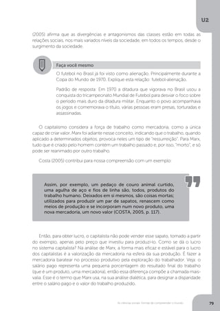 U2
79As ciências sociais: formas de compreender o mundo
(2005) afirma que as divergências e antagonismos das classes estão em todas as
relações sociais, nos mais variados níveis da sociedade, em todos os tempos, desde o
surgimento da sociedade.
O capitalismo considera a força de trabalho como mercadoria, como a única
capaz de criar valor. Marx foi adiante nesse conceito, indicando que o trabalho, quando
aplicado a determinados objetos, provoca neles um tipo de “ressurreição”. Para Marx,
tudo que é criado pelo homem contém um trabalho passado e, por isso, “morto”, e só
pode ser reanimado por outro trabalho.
Costa (2005) contribui para nossa compreensão com um exemplo:
Então, para obter lucro, o capitalista não pode vender esse sapato, tomado a partir
do exemplo, apenas pelo preço que investiu para produzi-lo. Como se dá o lucro
no sistema capitalista? Na análise de Marx, a forma mais eficaz e estável para o lucro
dos capitalistas é a valorização da mercadoria na esfera da sua produção. É fazer a
mercadoria baratear no processo produtivo pela exploração do trabalhador. Veja: o
salário pago representa uma pequena porcentagem do resultado final do trabalho
(que é um produto, uma mercadoria), então essa diferença compõe a chamada mais-
valia. Esse é o termo que Marx usa, na sua análise dialética, para designar a disparidade
entre o salário pago e o valor do trabalho produzido.
Faça você mesmo
O futebol no Brasil já foi visto como alienação. Principalmente durante a
Copa do Mundo de 1970. Explique esta relação: futebol-alienação.
Padrão de resposta: Em 1970 a ditadura que vigorava no Brasil usou a
conquista do tricampeonato Mundial de Futebol para desviar o foco sobre
o período mais duro da ditadura militar. Enquanto o povo acompanhava
os jogos e comemorava o título, várias pessoas eram presas, torturadas e
assassinadas.
Assim, por exemplo, um pedaço de couro animal curtido,
uma agulha de aço e fios de linha são, todos, produtos do
trabalho humano. Deixados em si mesmos, são coisas mortas;
utilizados para produzir um par de sapatos, renascem como
meios de produção e se incorporam num novo produto, uma
nova mercadoria, um novo valor (COSTA, 2005, p. 117).
 