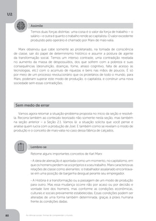 U2
80 As ciências sociais: formas de compreender o mundo
Marx observou que cabe somente ao proletariado, na tomada de consciência
de classe, sair do papel de determinismo histórico e assumir a postura de agente
da transformação social. Temos um intenso contraste, uma contradição revelada
no aumento da massa de despossuídos, dos que sofrem com a pobreza e suas
consequências (desnutrição, doenças, fome, atraso cognitivo, falta de acesso às
tecnologias, etc.) com o acúmulo de riquezas e bens nas mãos de poucos. É só
por meio de um processo revolucionário que os proletários de todo o mundo, para
Marx, poderiam superar este modo de produção, o capitalista, e construir uma nova
sociedade sem essas contradições.
Vamos agora retomar a situação-problema proposta no início da seção e resolvê-
la. Recorra também ao conteúdo teorizado não somente nesta seção, mas também
na seção anterior – a Seção 2.1. Vamos lá: a situação solicita que você pense e
analise quem lucra com a produção de Joel. E também como se revelam o modo de
produção e o conceito de mais-valia no caso dessa fábrica de calçados.
Assimile
Temos duas forças distintas: uma coisa é o valor da força de trabalho – o
salário – e outra é quanto o trabalho rende ao capitalista. O valor excedente
produzido pelo operário é chamado por Marx de mais-valia.
Sem medo de errar
Lembre-se
Retome alguns importantes conceitos de Karl Marx:
- A ideia de alienação é apontada como um momento, no capitalismo, em
queoshomensperdem-seasipróprioseaseutrabalho.Marxcaracterizaas
relações de classe como alienantes: o trabalhador assalariado encontrava-
se em uma posição de barganha desigual perante seu empregador.
- A História é a transformação ou a passagem de um modo de produção
para outro. Mas essa mudança ocorre não por acaso ou por decisão e
vontade livre dos homens, mas conforme as condições econômicas,
culturais e sociais previamente estabelecidas. Essas condições podem ser
alteradas de uma forma também determinada, graças à práxis humana
frente às condições dadas.
 