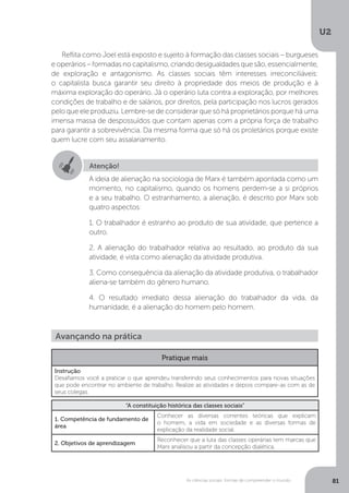 U2
81As ciências sociais: formas de compreender o mundo
Reflita como Joel está exposto e sujeito à formação das classes sociais – burgueses
e operários – formadas no capitalismo, criando desigualdades que são, essencialmente,
de exploração e antagonismo. As classes sociais têm interesses irreconciliáveis:
o capitalista busca garantir seu direito à propriedade dos meios de produção e à
máxima exploração do operário. Já o operário luta contra a exploração, por melhores
condições de trabalho e de salários, por direitos, pela participação nos lucros gerados
pelo que ele produziu. Lembre-se de considerar que só há proprietários porque há uma
imensa massa de despossuídos que contam apenas com a própria força de trabalho
para garantir a sobrevivência. Da mesma forma que só há os proletários porque existe
quem lucre com seu assalariamento.
Atenção!
A ideia de alienação na sociologia de Marx é também apontada como um
momento, no capitalismo, quando os homens perdem-se a si próprios
e a seu trabalho. O estranhamento, a alienação, é descrito por Marx sob
quatro aspectos:
1. O trabalhador é estranho ao produto de sua atividade, que pertence a
outro.
2. A alienação do trabalhador relativa ao resultado, ao produto da sua
atividade, é vista como alienação da atividade produtiva.
3. Como consequência da alienação da atividade produtiva, o trabalhador
aliena-se também do gênero humano.
4. O resultado imediato dessa alienação do trabalhador da vida, da
humanidade, é a alienação do homem pelo homem.
Avançando na prática
Pratique mais
Instrução
Desafiamos você a praticar o que aprendeu transferindo seus conhecimentos para novas situações
que pode encontrar no ambiente de trabalho. Realize as atividades e depois compare-as com as de
seus colegas.
“A constituição histórica das classes sociais”
1. Competência de fundamento de
área
Conhecer as diversas correntes teóricas que explicam
o homem, a vida em sociedade e as diversas formas de
explicação da realidade social.
2. Objetivos de aprendizagem
Reconhecer que a luta das classes operárias tem marcas que
Marx analisou a partir da concepção dialética.
 