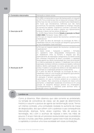 U2
82 As ciências sociais: formas de compreender o mundo
3. Conteúdos relacionados Alienação e classes sociais.
4. Descrição da SP
“Em 1980, compreendemos que não bastava pedir um reajuste
de 10%. Ficou evidente que não se tratava de conseguir 10% ou
20% a mais. Isto não vai resolver o problema dos trabalhadores.
De modo que reivindicamos melhorias que não eram
econômicas. Por exemplo, estabilidade no emprego, redução
da semana de trabalho. Queríamos controlar o processo de
escolha dos chefes de seção e garantir aos representantes
sindicais o direito de livre acesso às fábricas.”
In: ALVES, Maria Helena Moreira. Estado e oposição no Brasil
(1964-1984). Petrópolis: Vozes, 1984. p. 263.
a) Por que um reajuste salarial não resolveria o problema dos
trabalhadores?
b) A partir da ideia de alienação na sociologia de Marx, o
trabalhador está em uma situação de barganha igual perante
ao seu empregador neste exemplo?
5. Resolução da SP
a) Por que um reajuste salarial não resolveria o problema dos
trabalhadores?
As classes sociais – burgueses e operários – formadas
no capitalismo criam desigualdades intransponíveis que
se estabelecem entre os homens e relações que são,
essencialmente, de exploração e antagonismo. As classes sociais
têm interesses impossíveis de serem conciliados: o capitalista
deseja garantir seu direito à propriedade dos meios de produção
e à máxima exploração do operário. O trabalhador luta contra a
exploração, reivindica melhores condições de trabalho, melhores
salários, direitos, participação nos lucros gerados pelo que ele
produz. O salário é uma parte dos direitos e de nada adianta ser
aumentado se a exploração persiste em outras frentes.
b) A partir da ideia de alienação na sociologia de Marx, o
trabalhador está em uma situação de barganha igual perante
ao seu empregador neste exemplo?
A alienação é também apontada como um momento, no
capitalismo, em que os homens perdem-se a si próprios e
a seu trabalho. Marx caracteriza as relações de classe como
alienantes: o trabalhador assalariado encontrava-se em uma
posição de barganha desigual perante seu empregador.
Consequentemente, o capitalista pode dominar tanto a
produção como o trabalhador.
Lembre-se
Como já dissemos, Marx observou que cabe somente ao proletariado,
na tomada de consciência de classe, sair do papel de determinismo
histórico e assumir a postura de agente da transformação social. Temos
um intenso contraste, uma contradição revelada no aumento da massa
de despossuídos, dos que sofrem com a pobreza e suas consequências
(desnutrição, doenças, fome, atraso cognitivo, falta de acesso às
tecnologias, etc.) com o acúmulo de riquezas e bens nas mãos de
poucos. É só por meio de um processo revolucionário que os proletários
de todo o mundo, para Marx, poderiam superar este modo de produção,
o capitalista, e construir uma nova sociedade sem essas contradições.
 