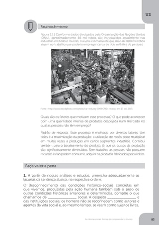 U2
83As ciências sociais: formas de compreender o mundo
Faça você mesmo
Quais são os fatores que motivam esse processo? O que pode acontecer
com uma quantidade imensa de produtos despejada num mercado no
qual as pessoas não têm emprego?
Padrão de resposta: Esse processo é motivado por diversos fatores. Um
deles é a maximização da produção: a utilização de robôs pode multiplicar
em muitas vezes a produção em certos segmentos industriais. Contribui
também para o barateamento do produto, já que os custos da produção
são significativamente diminuídos. Sem trabalho, as pessoas não possuem
recursos e não podem consumir, adquirir os produtos fabricados pelos robôs.
Fonte: <http://www.istockphoto.com/photo/car-industry-19694790>. Acesso em: 13 set. 2015.
Figura 2.1 | Conforme dados divulgados pela Organização das Nações Unidas
(ONU), aproximadamente 85 mil robôs são introduzidos anualmente nas
indústrias em todo o mundo. Há uma estimativa de que mais de 800 mil robôs
atuam no trabalho que poderia empregar cerca de dois milhões de pessoas.
Faça valer a pena
1. A partir de nossas análises e estudos, preencha adequadamente as
lacunas da sentença abaixo, na respectiva ordem:
O desconhecimento das condições histórico-sociais concretas em
que vivemos, produzidas pela ação humana também sob o peso de
outras condições históricas anteriores e determinadas, compõe o que
chamamos de ______________ social. A despeito ______________ e
das instituições sociais, os homens não se reconhecem como autores e
agentes da vida social e, ao mesmo tempo, se veem como sujeitos livres,
 