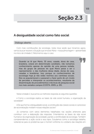 U2
87As ciências sociais: formas de compreender o mundo
Seção 2.3
A desigualdade social como fato social
Com mais contribuições da sociologia, nesta nova seção que iniciamos agora,
vamos buscar resolver a situação que envolve Maria – nossa personagem – apresentada
no início da Unidade 2. Retomemos aqui o caso:
Nesta Unidade 2, buscamos as melhores respostas às seguintes questões:
• Como a sociologia explica as bases da vida social humana, a organização da
sociedade?
• De que forma a desigualdade social, a constituição das classes sociais e o processo
de racionalização moldam nossas relações sociais?
Já contamos com vários elementos trabalhados nas seções anteriores para
contribuir com a elaboração das respostas. Entendemos as bases da vida social
humana e da organização da sociedade usando a cientificidade da sociologia. Também
compreendemos a ação social e seus tipos. Estudamos como a sociologia trabalha,
voltando-se para os problemas que o homem enfrenta no cotidiano das relações em
Diálogo aberto
Quando se lê que Maria, 35 anos, casada, dona de casa,
brasileira, votará em determinado candidato, não tomamos
conhecimento apenas da opinião de uma pessoa isolada,
mas do grupo de pessoas do qual Maria passa a ser a
representante: o das mulheres dessa idade, donas de casa,
casadas e brasileiras. Isso porque os conhecimentos de
sociologia hoje já não estão restritos aos cientistas sociais.
Eles se popularizaram e passaram a fazer parte de um modo
de perceber e interpretar os acontecimentos, resultante da
disseminação de procedimentos e técnicas de pesquisa social
nos mais variados campos (COSTA, 2005, p. 20).
 