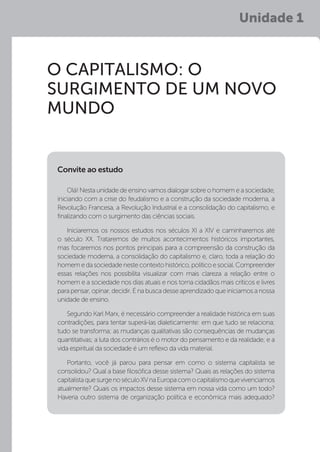 Unidade 1
O CAPITALISMO: O
SURGIMENTO DE UM NOVO
MUNDO
Olá! Nesta unidade de ensino vamos dialogar sobre o homem e a sociedade,
iniciando com a crise do feudalismo e a construção da sociedade moderna, a
Revolução Francesa, a Revolução Industrial e a consolidação do capitalismo, e
finalizando com o surgimento das ciências sociais.
Iniciaremos os nossos estudos nos séculos XI a XIV e caminharemos até
o século XX. Trataremos de muitos acontecimentos históricos importantes,
mas focaremos nos pontos principais para a compreensão da construção da
sociedade moderna, a consolidação do capitalismo e, claro, toda a relação do
homemedasociedadenestecontextohistórico,políticoesocial.Compreender
essas relações nos possibilita visualizar com mais clareza a relação entre o
homem e a sociedade nos dias atuais e nos torna cidadãos mais críticos e livres
para pensar, opinar, decidir. É na busca desse aprendizado que iniciamos a nossa
unidade de ensino.
Segundo Karl Marx, é necessário compreender a realidade histórica em suas
contradições, para tentar superá-las dialeticamente: em que tudo se relaciona;
tudo se transforma; as mudanças qualitativas são consequências de mudanças
quantitativas; a luta dos contrários é o motor do pensamento e da realidade; e a
vida espiritual da sociedade é um reflexo da vida material.
Portanto, você já parou para pensar em como o sistema capitalista se
consolidou? Qual a base filosófica desse sistema? Quais as relações do sistema
capitalistaquesurgenoséculoXVnaEuropacomocapitalismoquevivenciamos
atualmente? Quais os impactos desse sistema em nossa vida como um todo?
Haveria outro sistema de organização política e econômica mais adequado?
Convite ao estudo
 