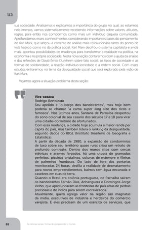 U2
88 As ciências sociais: formas de compreender o mundo
Vira-casaca
Rodrigo Bertolotto
Seu apelido é "o berço dos bandeirantes", mas hoje bem
poderia se chamar "a cama super king size dos ricos e
famosos". Nos últimos anos, Santana de Parnaíba despertou
do sono colonial de seu casario dos séculos 17 e 18 para virar
uma cidade-dormitório de afortunados.
Com essa mudança, a cidade hoje acumula a maior renda per
capita do país, mas também lidera o ranking da desigualdade,
segundo dados do IBGE (Instituto Brasileiro de Geografia e
Estatística).
A partir da década de 1980, a expansão de condomínios
de luxo sobre seu território quase rural criou um retrato de
profundo contraste. Dentro dos muros altos com cercas
elétricas e arames farpados, há uma utopia de gramados
perfeitos, piscinas cristalinas, colunas de mármore e fileiras
de palmeiras frondosas. Do lado de fora das portarias
monitoradas 24 horas, desfila a realidade de desmatamento
para novos empreendimentos, bairros sem água encanada e
casebres em ruas de terra.
Quando o Brasil era colônia portuguesa, de Parnaíba saíram
os bandeirantes Fernão Dias, Anhanguera e Domingos Jorge
Velho, que aprofundaram as fronteiras do país atrás de pedras
preciosas e de índios para serem escravizados.
Atualmente, quem agrega valor na região são magnatas
da mídia, executivos de indústria e herdeiros do comércio
varejista. E eles precisam de um exército de serviçais, que
sua sociedade. Analisamos e explicamos a importância do grupo no qual, ao estarmos
nele imersos, vamos sistematicamente recebendo informações sobre valores, atitudes,
regras, para então nos compormos como mais um indivíduo daquela comunidade.
Aprofundamos esses conhecimentos considerando importantes bases do pensamento
de Karl Marx, que lançou a corrente de análise mais revolucionária tanto do ponto de
vista teórico como no da prática social. Karl Marx decifrou o sistema capitalista e ainda
mais: apontou possibilidades de mudanças para transformar a realidade na política, na
economia e na própria sociedade. Nesta nova seção contaremos com a ajuda da análise
e das reflexões de David Émile Durkheim sobre fato social; os tipos de sociedade e as
formas de solidariedade; a relação indivíduo-sociedade e a ordem social. Com esses
estudos entraremos no tema da desigualdade social que será explorado pela visão de
Karl Marx.
Vejamos agora a situação-problema desta seção:
 