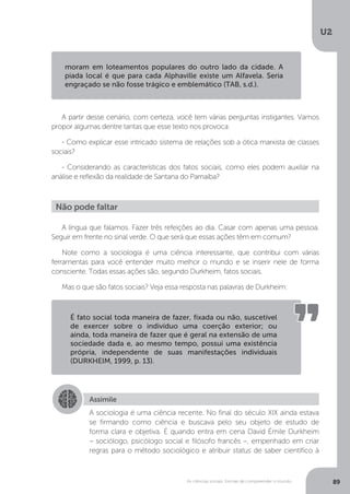 U2
89As ciências sociais: formas de compreender o mundo
A partir desse cenário, com certeza, você tem várias perguntas instigantes. Vamos
propor algumas dentre tantas que esse texto nos provoca:
- Como explicar esse intricado sistema de relações sob a ótica marxista de classes
sociais?
- Considerando as características dos fatos sociais, como eles podem auxiliar na
análise e reflexão da realidade de Santana do Parnaíba?
A língua que falamos. Fazer três refeições ao dia. Casar com apenas uma pessoa.
Seguir em frente no sinal verde. O que será que essas ações têm em comum?
Note como a sociologia é uma ciência interessante, que contribui com várias
ferramentas para você entender muito melhor o mundo e se inserir nele de forma
consciente. Todas essas ações são, segundo Durkheim, fatos sociais.
Mas o que são fatos sociais? Veja essa resposta nas palavras de Durkheim:
moram em loteamentos populares do outro lado da cidade. A
piada local é que para cada Alphaville existe um Alfavela. Seria
engraçado se não fosse trágico e emblemático (TAB, s.d.).
Não pode faltar
É fato social toda maneira de fazer, fixada ou não, suscetível
de exercer sobre o indivíduo uma coerção exterior; ou
ainda, toda maneira de fazer que é geral na extensão de uma
sociedade dada e, ao mesmo tempo, possui uma existência
própria, independente de suas manifestações individuais
(DURKHEIM, 1999, p. 13).
Assimile
A sociologia é uma ciência recente. No final do século XIX ainda estava
se firmando como ciência e buscava pelo seu objeto de estudo de
forma clara e objetiva. É quando entra em cena David Émile Durkheim
– sociólogo, psicólogo social e filósofo francês –, empenhado em criar
regras para o método sociológico e atribuir status de saber científico à
 