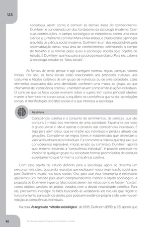 U2
90 As ciências sociais: formas de compreender o mundo
	 As formas de sentir, pensar e agir carregam normas, regras, crenças, valores
morais. Por isso, os fatos sociais estão relacionados aos processos culturais, aos
costumes e hábitos coletivos de um grupo de indivíduos ou de uma sociedade. Esses
elementos associados dão uma identidade, conferem uma marca ao grupo, ao que
chamamos de “consciência coletiva”, e também atuam como limite às ações individuais.
O controle que os fatos sociais exercem sobre o sujeito tem como principal objetivo
manter a harmonia no corpo social, o equilíbrio na convivência que se dá nas relações
sociais. A manifestação dos fatos sociais é o que interessa à sociologia.
Com esse objeto de estudo definido para a sociologia, agora se desenha um
percurso mais claro, buscando respostas que expliquem nossa organização social que,
para Durkheim, estaria nos fatos sociais. Ora, para usar essa ferramenta é necessário
aplicarmos um método para assim compreendermos melhor o objeto sociológico. A
proposta de Durkheim é que os fatos sociais devem ser vistos como se fossem “coisas”,
como objetos passíveis de análise, tratados com a devida neutralidade científica. Para
ele, precisamos investigar os fatos buscando as verdadeiras leis naturais que regem o
funcionamento e a existência destes, pois possuem existência própria e são externos em
relação às consciências individuais.
Naobra“Asregrasdométodosociológico”,de1895,Durkheim(1999,p.28)apontaque
Assimile
Consciência coletiva é o conjunto de sentimentos, de crenças, que são
comuns à média dos membros de uma sociedade. Espalha-se por todo
o grupo social e não é apenas o produto das consciências individuais. É
algo para além disso, que se impõe aos indivíduos e perdura através das
gerações. Compõe-se de regras fortes e estabelecidas que delimitam o
valoratribuídoaosatosindividuais.Éaconsciênciacoletivaqueregulaoque
consideramos reprovável, imoral, errado ou criminoso. Durkheim aponta
que, mesmo existindo a "consciência individual", é possível perceber no
interior de qualquer grupo ou sociedade formas padronizadas de conduta
e pensamento que formam a consciência coletiva.
sociologia, assim como é comum às demais áreas do conhecimento.
Durkheim é considerado um dos fundadores da sociologia moderna. Com
suas contribuições, o campo sociológico se estabeleceu como uma nova
ciênciae,juntamentecomKarlMarxeMaxWeber,écitadocomooprincipal
arquiteto da ciência social moderna. Durkheim é um dos responsáveis pela
sistematização dessa nova área de conhecimento, delimitando o campo
de trabalho e as formas pelas quais a sociologia aborda seus objetos de
estudo. É Durkheim que traz para a sociologia esse objeto. Para ele, caberia
à sociologia estudar os “fatos sociais”.
 