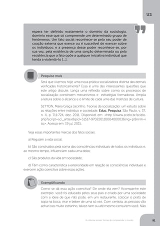 U2
91As ciências sociais: formas de compreender o mundo
Veja essas importantes marcas dos fatos sociais:
a) Regulam a vida social;
b) São construídos pela soma das consciências individuais de todos os indivíduos e,
ao mesmo tempo, influenciam cada uma delas;
c) São produtos da vida em sociedade;
d) Têm como característica a exterioridade em relação às consciências individuais e
exercem ação coercitiva sobre essas ações.
espera ter definido exatamente o domínio da sociologia,
domínio esse que só compreende um determinado grupo de
fenômenos. Um fato social reconhece-se pelo seu poder de
coação externa que exerce ou é suscetível de exercer sobre
os indivíduos; e a presença desse poder reconhece-se, por
sua vez, pela existência de uma sanção determinada ou pela
resistência que o fato opõe a qualquer iniciativa individual que
tenda a violentá-lo [...].
Pesquise mais
Será que vivemos hoje uma nova prática socializadora distinta das demais
verificadas historicamente? Essa é uma das interessantes questões que
este artigo discute. Lança uma reflexão sobre como os processos de
socialização constroem mecanismos e estratégias formadoras. Amplia
a leitura sobre o alcance e o limite de cada uma das matrizes de cultura.
SETTON, Maria Graça Jacintho. Teorias da socialização: um estudo sobre
as relações entre indivíduo e sociedade. Educ. Pesquisa, São Paulo, v. 37,
n. 4, p. 711-724, dez. 2011. Disponível em: <http://www.scielo.br/scielo.
php?script=sci_arttext&pid=S1517-97022011000400003&lng=pt&nrm=i
so>. Acesso em: 19 jul. 2015.
Exemplificando
Como se dá essa ação coercitiva? De onde ela vem? Acompanhe este
exemplo: você foi educado pelos seus pais e criado por uma sociedade
com a ideia de que não pode, em um restaurante, colocar o prato de
sopa na boca, virar e beber de uma só vez. Com certeza, as pessoas vão
achar isso muito estranho, talvez riam ou até mesmo censurem você. Não
 