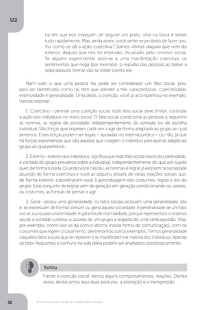 U2
92 As ciências sociais: formas de compreender o mundo
Nem tudo o que uma pessoa faz pode ser considerado um fato social, pois,
para ser identificado como tal, tem que atender a três características: coercitividade,
exterioridade e generalidade. Uma delas, a coerção, você já acompanhou no exemplo.
Vamos retomar:
1. Coercitivo - permite uma coerção social: todo fato social deve limitar, controlar
a ação dos indivíduos no meio social. O fato social condiciona as pessoas a seguirem
as normas, as regras da sociedade independentemente da vontade ou da escolha
individual. São forças que impelem cada um a agir de forma adaptada ao grupo ao qual
pertence. Essas forças podem ser legais – apoiadas no sistema jurídico – ou não, já que
há forças espontâneas que são aquelas que coagem o indivíduo para que se adapte ao
grupo ao qual pertence.
2.Externo-exterioraosindivíduos:significaquetodofatosocialnascedacoletividade:
a vontade do grupo prevalece sobre a individual, independentemente do que um sujeito
quer,deformaisolada.Quandovocênasceu,asnormaseregrasjáexistiamnasociedade
atuando de forma coercitiva e você as adquiriu através de várias relações sociais que,
de forma exterior, subordinaram você à aprendizagem dos costumes, regras e leis do
grupo. Esse conjunto de regras vem de geração em geração condicionando os valores,
os costumes, as formas de pensar e agir.
3. Geral - possui uma generalidade: os fatos sociais possuem uma generalidade, isto
é, se expressam de forma comum ou geral àquela sociedade. A generalidade de um fato
social,suaquaseunanimidade,égarantiadenormalidade,porquerepresentaoconsenso
social, a vontade coletiva, o acordo de um grupo a respeito de uma certa questão. Veja,
por exemplo, como isso se dá com o idioma (nossa forma de comunicação), com os
costumes que regem o casamento, dentre tantos outros exemplos. Temos generalidade
naqueles fatos sociais que se repetem e se manifestam na maioria dos indivíduos. Apenas
os fatos frequentes e comuns na vida diária podem ser analisados sociologicamente.
Reflita
Frente à coerção social, temos alguns comportamentos, reações. Dentre
esses, destacamos aqui duas posturas: a alienação e a transgressão.
há leis que nos impeçam de segurar um prato, virar na boca e beber
tudo rapidamente. Mas, ainda assim, você sente-se proibido de fazer isso.
Viu como se dá a ação coercitiva? Somos vítimas daquilo que vem do
exterior, daquilo que nos foi ensinado, inculcado pelo convívio social.
Se alguém experimentar opor-se a uma manifestação coercitiva, os
sentimentos que nega (por exemplo, o repúdio das pessoas ao beber a
sopa daquela forma) vão se voltar contra ele.
 