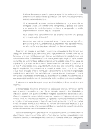 U2
93As ciências sociais: formas de compreender o mundo
Durkheim, ao estudar a sociedade, reconheceu a importância dos vínculos que
asseguram a vida em grupo, que compõem a ligação entre os homens. Para ele, os
laços que unem os indivíduos nas mais diversas sociedades seriam estabelecidos pela
solidariedade social. Solidariedade social é a situação em que um grupo social vive em
comunhão de sentimentos e ações compondo uma unidade sólida, firme, capaz de
suportar as forças exteriores e até mesmo de se tornar mais forte frente à oposição vinda
de fora. A solidariedade social, segundo Durkheim, se daria pela consciência coletiva, já
que é a responsável pela coesão entre as pessoas. A solidez dessa consciência coletiva
é que mede a ligação entre os indivíduos e varia conforme o modelo de organização
social de cada sociedade. Nas sociedades de organização mais simples predominaria
um tipo de solidariedade diferente daquela existente em sociedades mais complexas, já
que a consciência coletiva também se compõe de forma diferente em cada realidade.
A solidariedade social divide-se em duas: a solidariedade mecânica e a solidariedade
orgânica.
a) Solidariedade mecânica: prevalece nas sociedades arcaicas, "primitivas", como
agrupamentos tribais ou formado por clãs, por exemplo. Nesse tipo de solidariedade os
indivíduos aceitam sem questionamento as tradições, os costumes, os valores da tribo.
O grupo compartilha como um todo as mesmas crenças e princípios, o que assegura a
coesão social. Na solidariedade mecânica, o sujeito está ligado diretamente à sociedade,
e prevalece em seu comportamento aquilo que é mais aceito pela consciência coletiva
e não seu desejo individual: sua vontade é a vontade da coletividade do grupo, o que
proporcionamaiorcoesãoeharmoniasocial.Quantomaisforteéaconsciênciacoletiva,
maior é a intensidade da solidariedade mecânica.
b) Solidariedade orgânica: prevalece nas sociedades modernas complexas onde há
diferenças de costumes, crenças e valores. Tem algumas marcas: comporta interesses
individuais distintos, é formada por uma consciência individual acentuada, carrega uma
A alienação acontece quando a pessoa segue de forma inconsciente as
determinações da sociedade, quando age sem nenhum questionamento,
apenas cumprindo as regras.
Já a transgressão acontece quando o indivíduo se nega a respeitar as
coerções sociais. Ao cometer uma transgressão, a pessoa está sujeita
a ser punida. As punições variam conforme a transgressão cometida,
dependendo dos acordos daquela sociedade.
Qual desses dois comportamentos se evidencia quando uma pessoa
recebe uma multa de trânsito?
Ao receber uma multa, a pessoa indica que cometeu uma transgressão e,
por isso, foi punida. Quer concorde, quer goste ou não, a pessoa infringiu
uma lei e sofre uma sanção em decorrência da sua transgressão.
 