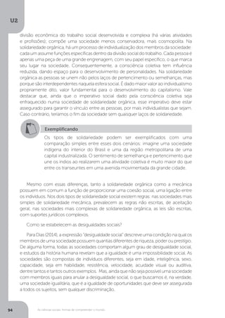 U2
94 As ciências sociais: formas de compreender o mundo
Mesmo com essas diferenças, tanto a solidariedade orgânica como a mecânica
possuem em comum a função de proporcionar uma coesão social, uma ligação entre
os indivíduos. Nos dois tipos de solidariedade social existem regras: nas sociedades mais
simples de solidariedade mecânica, prevalecem as regras não escritas, de aceitação
geral; nas sociedades mais complexas de solidariedade orgânica, as leis são escritas,
com suportes jurídicos complexos.
Como se estabelecem as desigualdades sociais?
Para Dias (2014), a expressão “desigualdade social” descreve uma condição na qual os
membros de uma sociedade possuem quantias diferentes de riqueza, poder ou prestígio.
De alguma forma, todas as sociedades comportam algum grau de desigualdade social,
e estudos da história humana revelam que a igualdade é uma impossibilidade social. As
sociedades são compostas de indivíduos diferentes, seja em idade, inteligência, sexo,
capacidade, seja em habilidade, resistência, velocidade, acuidade visual ou auditiva,
dentre tantos e tantos outros exemplos. Mas, ainda que não seja possível uma sociedade
com membros iguais para anular a desigualdade social, o que buscamos é, na verdade,
uma sociedade igualitária, que é a igualdade de oportunidades que deve ser assegurada
a todos os sujeitos, sem qualquer discriminação.
Exemplificando
Os tipos de solidariedade podem ser exemplificados com uma
comparação simples entre esses dois cenários: imagine uma sociedade
indígena do interior do Brasil e uma da região metropolitana de uma
capital industrializada. O sentimento de semelhança e pertencimento que
une os índios ao realizarem uma atividade coletiva é muito maior do que
entre os transeuntes em uma avenida movimentada da grande cidade.
divisão econômica do trabalho social desenvolvida e complexa (há várias atividades
e profissões); compõe uma sociedade menos conservadora, mais cosmopolita. Na
solidariedade orgânica, há um processo de individualização dos membros da sociedade:
cada um assume funções específicas dentro da divisão social do trabalho. Cada pessoa é
apenas uma peça de uma grande engrenagem, com seu papel específico, o que marca
seu lugar na sociedade. Consequentemente, a consciência coletiva tem influência
reduzida, dando espaço para o desenvolvimento de personalidades. Na solidariedade
orgânica as pessoas se unem não pelos laços de pertencimento ou semelhanças, mas
porque são interdependentes naquela esfera social. É dado maior valor ao individualismo
propriamente dito, valor fundamental para o desenvolvimento do capitalismo. Vale
destacar que, ainda que o imperativo social dado pela consciência coletiva seja
enfraquecido numa sociedade de solidariedade orgânica, esse imperativo deve estar
assegurado para garantir o vínculo entre as pessoas, por mais individualistas que sejam.
Caso contrário, teríamos o fim da sociedade sem quaisquer laços de solidariedade.
 