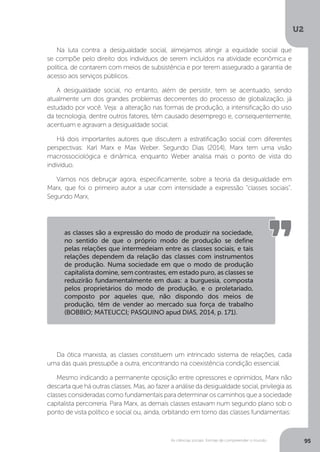 U2
95As ciências sociais: formas de compreender o mundo
Na luta contra a desigualdade social, almejamos atingir a equidade social que
se compõe pelo direito dos indivíduos de serem incluídos na atividade econômica e
política, de contarem com meios de subsistência e por terem assegurado a garantia de
acesso aos serviços públicos.
A desigualdade social, no entanto, além de persistir, tem se acentuado, sendo
atualmente um dos grandes problemas decorrentes do processo de globalização, já
estudado por você. Veja: a alteração nas formas de produção, a intensificação do uso
da tecnologia, dentre outros fatores, têm causado desemprego e, consequentemente,
acentuam e agravam a desigualdade social.
Há dois importantes autores que discutem a estratificação social com diferentes
perspectivas: Karl Marx e Max Weber. Segundo Dias (2014), Marx tem uma visão
macrossociológica e dinâmica, enquanto Weber analisa mais o ponto de vista do
indivíduo.
Vamos nos debruçar agora, especificamente, sobre a teoria da desigualdade em
Marx, que foi o primeiro autor a usar com intensidade a expressão “classes sociais”.
Segundo Marx,
Da ótica marxista, as classes constituem um intrincado sistema de relações, cada
uma das quais pressupõe a outra, encontrando na coexistência condição essencial.
Mesmo indicando a permanente oposição entre opressores e oprimidos, Marx não
descarta que há outras classes. Mas, ao fazer a análise da desigualdade social, privilegia as
classes consideradas como fundamentais para determinar os caminhos que a sociedade
capitalista percorreria. Para Marx, as demais classes estavam num segundo plano sob o
ponto de vista político e social ou, ainda, orbitando em torno das classes fundamentais:
as classes são a expressão do modo de produzir na sociedade,
no sentido de que o próprio modo de produção se define
pelas relações que intermedeiam entre as classes sociais, e tais
relações dependem da relação das classes com instrumentos
de produção. Numa sociedade em que o modo de produção
capitalista domine, sem contrastes, em estado puro, as classes se
reduzirão fundamentalmente em duas: a burguesia, composta
pelos proprietários do modo de produção, e o proletariado,
composto por aqueles que, não dispondo dos meios de
produção, têm de vender ao mercado sua força de trabalho
(BOBBIO; MATEUCCI; PASQUINO apud DIAS, 2014, p. 171).
 