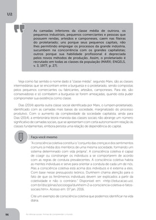 U2
96 As ciências sociais: formas de compreender o mundo
As camadas inferiores da classe média de outrora, os
pequenos industriais, pequenos comerciantes e pessoas que
possuem rendas, artesãos e camponeses, caem nas fileiras
do proletariado; uns porque seus pequenos capitais, não
lhes permitindo empregar os processos da grande indústria,
sucumbem na concorrência com os grandes capitalistas;
outros porque sua habilidade profissional é depreciada
pelos novos métodos de produção. Assim, o proletariado é
recrutado em todas as classes da população (MARX; ENGELS,
v. 3, 1977, p. 27).
Veja como faz sentido o nome dado à “classe média”: segundo Marx, são as classes
intermediárias que se encontram entre a burguesia e o proletariado, sendo compostas
pelos pequenos comerciantes ou fabricantes, artesãos, camponeses. Para ele, são
conservadoras e só combatem a burguesia se forem ameaçadas, quando esta puder
comprometer sua existência como classe.
Dias (2014) aponta outra classe social identificada por Marx, o lumpen-proletariado,
identificado com as camadas mais baixas da sociedade, marginalizado do processo
produtivo. Com o aumento da complexidade da sociedade capitalista, ainda para
Dias (2014), a embrionária teoria marxista das classes sociais não abrange um número
significativo de camadas sociais, que se apresentam com certa autonomia em relação às
classes fundamentais, embora persista uma relação de dependência do capital.
Faça você mesmo
“Aconsciênciacoletivaconstituio"conjuntodascrençasedossentimentos
comuns à média dos membros de uma mesma sociedade, formando um
sistema determinado com vida própria". A consciência coletiva é capaz
de coagir ou constranger os indivíduos a se comportarem de acordo
com as regras de conduta prevalecentes. A consciência coletiva habita
as mentes individuais e serve para orientar a conduta de cada um de nós.
Mas a consciência coletiva está acima dos indivíduos e é externa a eles.
Com base nesse pressuposto teórico, Durkheim chama atenção para o
fato de que os fenômenos individuais devem ser explicados a partir da
coletividade e não o contrário.” Disponível em: <http://educacao.uol.
com.br/disciplinas/sociologia/durkheim-2-a-consciencia-coletiva-e-fatos-
sociais.htm>. Acesso em: 07 jan. 2016.
Cite um exemplo de consciência coletiva que podemos identificar na vida
diária.
 