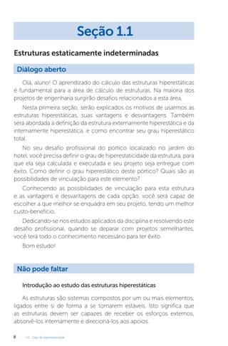 U1 - Grau de hiperestaticidade
8
Estruturas estaticamente indeterminadas
Olá, aluno! O aprendizado do cálculo das estruturas hiperestáticas
é fundamental para a área de cálculo de estruturas. Na maioria dos
projetos de engenharia surgirão desafios relacionados a esta área.
Nesta primeira seção, serão explicados os motivos de usarmos as
estruturas hiperestáticas, suas vantagens e desvantagens. Também
será abordada a definição da estrutura externamente hiperestática e da
internamente hiperestática, e como encontrar seu grau hiperestático
total.
No seu desafio profissional do pórtico localizado no jardim do
hotel, você precisa definir o grau de hiperestaticidade da estrutura, para
que ela seja calculada e executada e seu projeto seja entregue com
êxito. Como definir o grau hiperestático deste pórtico? Quais são as
possibilidades de vinculação para este elemento?
Conhecendo as possibilidades de vinculação para esta estrutura
e as vantagens e desvantagens de cada opção, você será capaz de
escolher a que melhor se enquadra em seu projeto, tendo um melhor
custo-benefício.
Dedicando-se nos estudos aplicados da disciplina e resolvendo este
desafio profissional, quando se deparar com projetos semelhantes,
você terá todo o conhecimento necessário para ter êxito.
Bom estudo!
Introdução ao estudo das estruturas hiperestáticas
As estruturas são sistemas compostos por um ou mais elementos,
ligados entre si de forma a se tornarem estáveis. Isto significa que
as estruturas devem ser capazes de receber os esforços externos,
absorvê-los internamente e direcioná-los aos apoios.
Seção 1.1
Diálogo aberto
Não pode faltar
 