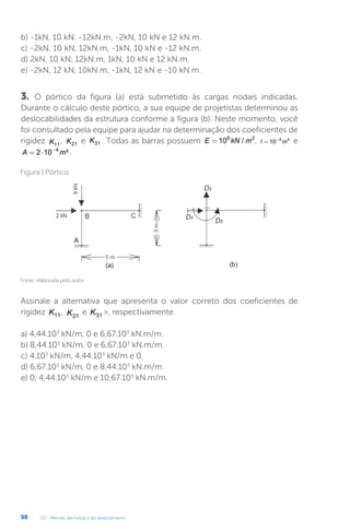 U2 - Método das forças e do deslocamento
98
b) -1kN, 10 kN, -12kN.m, -2kN, 10 kN e 12 kN.m.
c) -2kN, 10 kN, 12kN.m, -1kN, 10 kN e -12 kN.m.
d) 2kN, 10 kN, 12kN.m, 1kN, 10 kN e 12 kN.m.
e) -2kN, 12 kN, 10kN.m, -1kN, 12 kN e -10 kN.m.
3. O pórtico da figura (a) está submetido às cargas nodais indicadas.
Durante o cálculo deste pórtico, a sua equipe de projetistas determinou as
deslocabilidades da estrutura conforme a figura (b). Neste momento, você
foi consultado pela equipe para ajudar na determinação dos coeficientes de
rigidez K11
, K21 e K31 . Todas as barras possuem E kN m
= 108 2
/ , I m
= −
10 4 4
e
A m
= ⋅ −
2 10 4
² .
Assinale a alternativa que apresenta o valor correto dos coeficientes de
rigidez K11, K21
e K31 , respectivamente.
a) 4,44.103
kN/m, 0 e 6,67.103
kN.m/m.
b) 8,44.103
kN/m, 0 e 6,67.103
kN.m/m.
c) 4.103
kN/m, 4,44.103
kN/m e 0.
d) 6,67.103
kN/m, 0 e 8,44.103
kN.m/m.
e) 0, 4,44.103
kN/m e 10,67.103
kN.m/m.
Fonte: elaborada pelo autor.
Figura | Pórtico
 