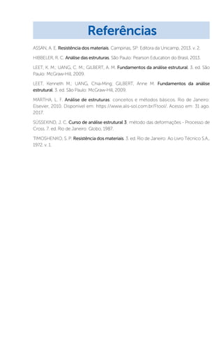 ASSAN, A. E. Resistência dos materiais. Campinas, SP: Editora da Unicamp, 2013. v. 2.
HIBBELER, R. C. Análise das estruturas. São Paulo: Pearson Education do Brasil, 2013.
LEET, K. M.; UANG, C. M.; GILBERT, A. M. Fundamentos da análise estrutural. 3. ed. São
Paulo: McGraw-Hill, 2009.
LEET, Kenneth M.; UANG, Chia-Ming; GILBERT, Anne M. Fundamentos da análise
estrutural. 3. ed. São Paulo: McGraw-Hill, 2009.
MARTHA, L. F. Análise de estruturas: conceitos e métodos básicos. Rio de Janeiro:
Elsevier, 2010. Disponivel em: https://www.alis-sol.com.br/Ftool/. Acesso em: 31 ago.
2017.
SÜSSEKIND, J. C. Curso de análise estrutural 3: método das deformações - Processo de
Cross. 7. ed. Rio de Janeiro: Globo, 1987.
TIMOSHENKO, S. P. Resistência dos materiais. 3. ed. Rio de Janeiro: Ao Livro Técnico S.A.,
1972. v. 1.
Referências
 