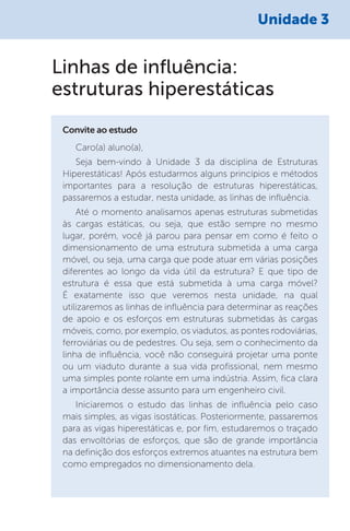 Unidade 3
Caro(a) aluno(a),
Seja bem-vindo à Unidade 3 da disciplina de Estruturas
Hiperestáticas! Após estudarmos alguns princípios e métodos
importantes para a resolução de estruturas hiperestáticas,
passaremos a estudar, nesta unidade, as linhas de influência.
Até o momento analisamos apenas estruturas submetidas
às cargas estáticas, ou seja, que estão sempre no mesmo
lugar, porém, você já parou para pensar em como é feito o
dimensionamento de uma estrutura submetida a uma carga
móvel, ou seja, uma carga que pode atuar em várias posições
diferentes ao longo da vida útil da estrutura? E que tipo de
estrutura é essa que está submetida à uma carga móvel?
É exatamente isso que veremos nesta unidade, na qual
utilizaremos as linhas de influência para determinar as reações
de apoio e os esforços em estruturas submetidas às cargas
móveis, como, por exemplo, os viadutos, as pontes rodoviárias,
ferroviárias ou de pedestres. Ou seja, sem o conhecimento da
linha de influência, você não conseguirá projetar uma ponte
ou um viaduto durante a sua vida profissional, nem mesmo
uma simples ponte rolante em uma indústria. Assim, fica clara
a importância desse assunto para um engenheiro civil.
Iniciaremos o estudo das linhas de influência pelo caso
mais simples, as vigas isostáticas. Posteriormente, passaremos
para as vigas hiperestáticas e, por fim, estudaremos o traçado
das envoltórias de esforços, que são de grande importância
na definição dos esforços extremos atuantes na estrutura bem
como empregados no dimensionamento dela.
Convite ao estudo
Linhas de influência:
estruturas hiperestáticas
 