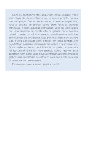 Com os conhecimentos adquiridos nesta unidade, você
será capaz de desenvolver o seu primeiro projeto no seu
novo emprego. Desde que estava no curso de engenharia,
você já gostava de estudar como eram feitas as grandes
estruturas, e após algumas entrevistas, você foi contratado
por uma empresa de construção de grande porte. No seu
primeiro projeto, você foi chamado para determinar as linhas
de influência de uma ponte. Essa ponte atravessa um grande
lago e será construída com 3 faixas em cada sentido, em
cujo tráfego passarão veículos de tamanhos e pesos diversos.
Quais serão as linhas de influência se parte da estrutura
for isostática? E se for hiperestática, como resolver essa
questão? Além disso, você deverá entregar as representações
gráficas das envoltórias de esforços para que a estrutura seja
dimensionada corretamente.
Pronto para projetar a sua primeira ponte?
 