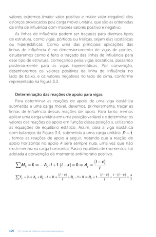 U3 - Linhas de influência: estruturas hiperestáticas
106
valores extremos (maior valor positivo e maior valor negativo) dos
esforços provocados pela carga móvel unitária, que são as ordenadas
da linha de influência com maiores valores positivo e negativo.
As linhas de influência podem ser traçadas para diversos tipos
de estrutura, como vigas, pórticos ou treliças, sejam elas isostáticas
ou hiperestáticas. Como uma das principais aplicações das
linhas de influência é no dimensionamento de vigas de pontes,
estudaremos como é feito o traçado das linhas de influência para
esse tipo de estrutura, começando pelas vigas isostáticas, passando
posteriormente para as vigas hiperestáticas. Por convenção,
desenharemos os valores positivos da linha de influência no
lado de baixo, e os valores negativos no lado de cima, conforme
representado na Figura 3.3.
Determinação das reações de apoio para vigas
Para determinar as reações de apoio de uma viga isostática
submetida a uma carga móvel, devemos, primeiramente, traçar as
linhas de influência dessas reações de apoio. Para tanto, iremos
aplicar uma carga unitária em uma posição variável x e determinar os
valores das reações de apoio em função dessa posição x, utilizando
as equações de equilíbrio estático. Assim, para a viga isostática
com balanços da Figura 3.4, submetida a uma carga unitária P = 1
, temos as reações de apoio a seguir, notando que a reação de
apoio horizontal no apoio A será sempre nula, uma vez que não
existe nenhuma carga horizontal. Para o equilíbrio de momentos, foi
adotada a convenção de momento anti-horário positivo.
M A l l x A
l x
l
B y y
= ⇒ − ⋅ + ⋅ −
( ) = ⇒ =
−
( )
∑ 0 1 0
F A B
l x
l
B B
l x
l
l l x
l
x
l
y y y y y
= ⇒ + − = ⇒
−
( )
+ − = ⇒ = −
−
( )
=
− −
( )
=
∑ 0 1 0 1 0 1
 