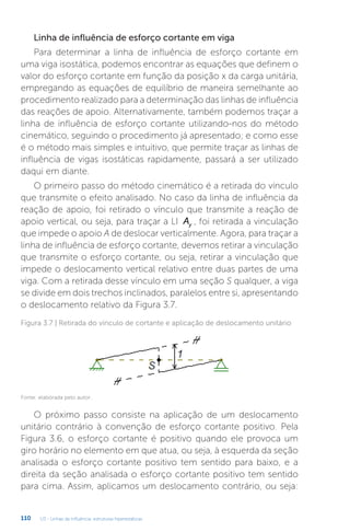 U3 - Linhas de influência: estruturas hiperestáticas
110
Linha de influência de esforço cortante em viga
Para determinar a linha de influência de esforço cortante em
uma viga isostática, podemos encontrar as equações que definem o
valor do esforço cortante em função da posição x da carga unitária,
empregando as equações de equilíbrio de maneira semelhante ao
procedimento realizado para a determinação das linhas de influência
das reações de apoio. Alternativamente, também podemos traçar a
linha de influência de esforço cortante utilizando-nos do método
cinemático, seguindo o procedimento já apresentado; e como esse
é o método mais simples e intuitivo, que permite traçar as linhas de
influência de vigas isostáticas rapidamente, passará a ser utilizado
daqui em diante.
O primeiro passo do método cinemático é a retirada do vínculo
que transmite o efeito analisado. No caso da linha de influência da
reação de apoio, foi retirado o vínculo que transmite a reação de
apoio vertical, ou seja, para traçar a LI Ay , foi retirada a vinculação
que impede o apoio A de deslocar verticalmente. Agora, para traçar a
linha de influência de esforço cortante, devemos retirar a vinculação
que transmite o esforço cortante, ou seja, retirar a vinculação que
impede o deslocamento vertical relativo entre duas partes de uma
viga. Com a retirada desse vínculo em uma seção S qualquer, a viga
se divide em dois trechos inclinados, paralelos entre si, apresentando
o deslocamento relativo da Figura 3.7.
Figura 3.7 | Retirada do vínculo de cortante e aplicação de deslocamento unitário
Fonte: elaborada pelo autor.
O próximo passo consiste na aplicação de um deslocamento
unitário contrário à convenção de esforço cortante positivo. Pela
Figura 3.6, o esforço cortante é positivo quando ele provoca um
giro horário no elemento em que atua, ou seja, à esquerda da seção
analisada o esforço cortante positivo tem sentido para baixo, e a
direita da seção analisada o esforço cortante positivo tem sentido
para cima. Assim, aplicamos um deslocamento contrário, ou seja:
 