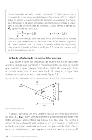 U3 - Linhas de influência: estruturas hiperestáticas
112
descontinuidade de valor unitário na seção S. Sabendo-se que a
ordenada do prolongamento da linha de influência de esforço cortante
sobre os apoios tem valor unitário (o deslocamento relativo é unitário),
as ordenadas y e z podem ser obtidas conforme apresentado a seguir,
sendo utlizada a semelhança de triângulos. Dessa forma, é obtida a LI
QS apresentada na Figura 3.8.
1 6
4
0 67 1 0 33
y
y z y
= ⇒ = = − =
, ,
Como, pela convenção adotada para linhas de influência, os valores
positivos são desenhados no lado de baixo e os valores negativos
são desenhados no lado de cima, a ordenada y deve ser negativa no
diagrama de linha de influência da Figura 3.8, uma vez que ela está
localizada no lado de cima.
Linha de influência de momento fletor em viga
Para traçar a linha de influência de momento fletor, devemos
retirar o vínculo que transmite o momento fletor, ou seja, o vínculo
que impede o giro relativo entre duas partes de uma viga. Com
a retirada desse vínculo em uma seção S qualquer, a viga pode
apresentar o deslocamento relativo da Figura 3.9.
Figura 3.9 | Retirada do vínculo de momento fletor e aplicação de giro unitário
Fonte: elaborada pelo autor.
A seguir, aplica-se um giro unitário relativo entre os dois trechos,
ou seja, q = 1rad , com sentido contrário à convenção de momento
fletor positivo, apresentado na Figura 3.6. Ou seja, no trecho à
esquerda da seção analisada, aplica-se um giro horário, e no trecho
à direita da seção analisada, aplica-se um giro anti-horário. Como
estamos trabalhando com pequenos deslocamentos, a corda AB
 