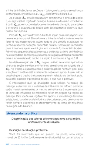 U3 - Linhas de influência: estruturas hiperestáticas
116
a linha de influência nas seções em balanço e fazendo a semelhança
de triângulos, encontra-se a LI Besq
, conforme a Figura 3.11.
Já a seção Bdir está localizada um infinitesimal à direita do apoio
B, ou seja, está na região do balanço. Assim a sua forma é semelhante
à da LI Q1
, porém, com deslocamento à direita da seção para baixo
e o trecho à esquerda da seção sem deslocamento algum, já que
possui dois apoios.
Para a LI M1
, como o trecho à direita da seção possui dois apoios, ele
permanece horizontal. Dessa forma, a linha de influência de momento
fletor é nula nesse trecho. Assim, todo o giro unitário é aplicado no
trecho à esquerda da seção, no sentido horário. Como esse trecho não
possui nenhum apoio, ele irá girar em torno de 1, no sentido horário.
Admitindo pequenos deslocamentos, a ordenada da linha de influência
na extremidade do trecho à esquerda será igual à distância horizontal
entre a extremidade do trecho e a seção 1, conforme a Figura 3.11.
Na determinação da LI MB , o giro unitário será todo aplicado à
direita da seção (sentido anti-horário), semelhante ao traçado da LI
M1 . No trecho à esquerda não é possível aplicar nenhum giro, pois
a seção em análise está exatamente sobre um apoio. Assim, não é
possível que o trecho à esquerda gire em relação ao ponto A, pois,
para isso, o ponto B precisaria descer, o que não é possível.
É interessante que, se analisadas duas seções na região do
balanço, as formas de suas linhas de influência de esforço cortante
serão muito semelhantes. A mesma semelhança é observada para
as linhas de influência de momento fletor em seções na região do
balanço. Para seções na região entre apoios, a semelhança também
existe, tanto para linhas de influência de cortante como de momento
fletor, sempre ocorrendo o prolongamento da linha de influência
nas regiões do balanço.
Avançando na prática
Determinação dos valores extremos para uma carga móvel
uniformemente distribuída.
Descrição da situação-problema
Você foi informado que no projeto da ponte, uma carga
móvel de 15 kN/m (uniformemente distribuída) irá passar sobre a
 