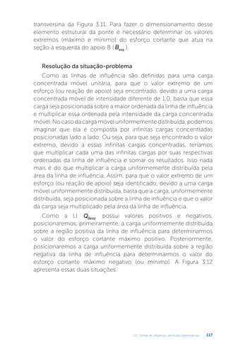 U3 - Linhas de influência: estruturas hiperestáticas 117
transversina da Figura 3.11. Para fazer o dimensionamento desse
elemento estrutural da ponte é necessário determinar os valores
extremos (máximo e mínimo) do esforço cortante que atua na
seção à esquerda do apoio B ( Besq ).
Resolução da situação-problema
Como as linhas de influência são definidas para uma carga
concentrada móvel unitária, para que o valor extremo de um
esforço (ou reação de apoio) seja encontrado, devido a uma carga
concentrada móvel de intensidade diferente de 1,0, basta que essa
carga seja posicionada sobre a maior ordenada da linha de influência
e multiplicar essa ordenada pela intensidade da carga concentrada
móvel. No caso da carga móvel uniformemente distribuída, podemos
imaginar que ela é composta por infinitas cargas concentradas
posicionadas lado a lado. Ou seja, para que seja encontrado o valor
extremo, devido a essas infinitas cargas concentradas, teríamos
que multiplicar cada uma das infinitas cargas por suas respectivas
ordenadas da linha de influência e somar os resultados. Isso nada
mais é do que multiplicar a carga uniformemente distribuída pela
área da linha de influência. Assim, para que o valor extremo de um
esforço (ou reação de apoio) seja identificado, devido a uma carga
móvel uniformemente distribuída, basta que a carga, uniformemente
distribuída, seja posicionada sobre a linha de influência e que o valor
da carga seja multiplicado pela área da linha de influência.
Como a LI QBesq
possui valores positivos e negativos,
posicionaremos, primeiramente, a carga uniformemente distribuída
sobre a região positiva da linha de influência para determinarmos
o valor do esforço cortante máximo positivo. Posteriormente,
posicionaremos a carga uniformemente distribuída sobre a região
negativa da linha de influência para determinarmos o valor do
esforço cortante máximo negativo (ou mínimo). A Figura 3.12
apresenta essas duas situações.
 