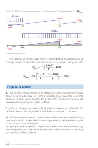 U3 - Linhas de influência: estruturas hiperestáticas
118
Figura 3.12 | Posicionamento da carga uniformemente distribuída sobre a LI QBesq
Fonte: elaborada pelo autor.
Os valores extremos são, então, encontrados multiplicando-se
a carga pela área da linha de influência em destaque na Figura 3.12:
Q kN
Besq
+
= ⋅
⋅











=
15
2 0 4
2
6
,
Q kN
Besq
−
= ⋅
⋅ −
( )
+
⋅ −
( )










= −
15
5 1
2
3 0 6
2
51
,
1. Para traçar a linha de influência de esforço cortante em uma determinada
seção de uma viga, deve-se retirar a vinculação que transmite o esforço
cortante e aplicar um deslocamento à esquerda e outro à direita da seção
analisada (deslocamento relativo unitário).
Assinale a resposta que apresenta o sentido correto de aplicação dos
deslocamentos para traçar a linha de influência de esforço cortante.
a)	 Aplicar um deslocamento no sentido contrário à convenção de esforço
cortante positiva, ou seja, deslocamento para baixo, à esquerda da seção,
e para cima, à direita da seção.
b)	 Aplicar um deslocamento no sentido contrário à convenção de esforço
cortante positiva, ou seja, deslocamento para cima, à esquerda da seção, e
para baixo, à direita da seção.
Faça valer a pena
 