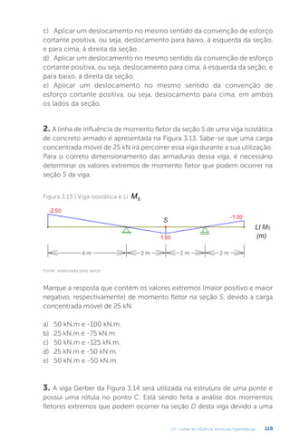 U3 - Linhas de influência: estruturas hiperestáticas 119
2. A linha de influência de momento fletor da seção S de uma viga isostática
de concreto armado é apresentada na Figura 3.13. Sabe-se que uma carga
concentrada móvel de 25 kN irá percorrer essa viga durante a sua utilização.
Para o correto dimensionamento das armaduras dessa viga, é necessário
determinar os valores extremos de momento fletor que podem ocorrer na
seção S da viga.
3. A viga Gerber da Figura 3.14 será utilizada na estrutura de uma ponte e
possui uma rótula no ponto C. Está sendo feita a análise dos momentos
fletores extremos que podem ocorrer na seção D desta viga devido a uma
c)	 Aplicar um deslocamento no mesmo sentido da convenção de esforço
cortante positiva, ou seja, deslocamento para baixo, à esquerda da seção,
e para cima, à direita da seção.
d)	 Aplicar um deslocamento no mesmo sentido da convenção de esforço
cortante positiva, ou seja, deslocamento para cima, à esquerda da seção, e
para baixo, à direita da seção.
e)	 Aplicar um deslocamento no mesmo sentido da convenção de
esforço cortante positiva, ou seja, deslocamento para cima, em ambos
os lados da seção.
Figura 3.13 | Viga isostática e LI MS
Marque a resposta que contém os valores extremos (maior positivo e maior
negativo, respectivamente) de momento fletor na seção S, devido a carga
concentrada móvel de 25 kN.
a)	 50 kN.m e -100 kN.m.
b)	 25 kN.m e -75 kN.m.
c)	 50 kN.m e -125 kN.m.
d)	 25 kN.m e -50 kN.m.
e)	 50 kN.m e -50 kN.m.
Fonte: elaborada pelo autor.
 
