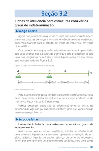 U3 - Linhas de influência: estruturas hiperestáticas 121
Agora que já sabemos o que são as linhas de influência e também
já somos capazes de traçar a linha de influência de vigas isostáticas,
podemos avançar para o estudo de linhas de influência em vigas
hiperestáticas.
Os conhecimentos que serão adquiridos nesta seção permitirão
que você avance nos cálculos da ponte que está projetando, já que
uma das longarinas dela é duas vezes hiperestática. O seu croqui
está representado na Figura 3.15.
Seção 3.2
Diálogo aberto
Linhas de influência para estruturas com vários
graus de indeterminação
Figura 3.15 | Croqui da longarina da ponte
Fonte: elaborada pelo autor.
Para que o projeto dessa longarina seja feito corretamente, você
deve determinar a linha de influência de esforço cortante e de
momento fletor na seção S dessa viga.
Vamos entender quais são as diferenças entre as linhas de
influência de vigas isostáticas e hiperestáticas, para que você consiga
resolver esse problema.
Não pode faltar
Linhas de influência para estruturas com vários graus de
indeterminação
Assim como nas estruturas isostáticas, a linha de influência de
uma estrutura hiperestática também representa a variação de um
efeito elástico (reação de apoio, esforço cortante ou momento
fletor, por exemplo) em uma determinada seção quando uma carga
 