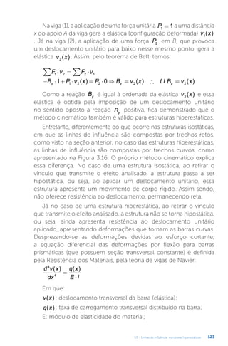 U3 - Linhas de influência: estruturas hiperestáticas 123
Na viga (1), a aplicação de uma força unitária P1 1
= a uma distância
x do apoio A da viga gera a elástica (configuração deformada) v x
1( )
. Já na viga (2), a aplicação de uma força P2 em B, que provoca
um deslocamento unitário para baixo nesse mesmo ponto, gera a
elástica v x
2 ( ) . Assim, pelo teorema de Betti temos:
F v F v
1 2 2 1
⋅ = ⋅
∑ ∑
− ⋅ + ⋅ = ⋅ ⇒ = ∴ =
B P v x P B v x LI B v x
y y y
1 0
1 2 2 2 2
( ) ( ) ( )
Como a reação By é igual à ordenada da elástica v x
2 ( ) e essa
elástica é obtida pela imposição de um deslocamento unitário
no sentido oposto à reação By
positiva, fica demonstrado que o
método cinemático também é válido para estruturas hiperestáticas.
Entretanto, diferentemente do que ocorre nas estruturas isostáticas,
em que as linhas de influência são compostas por trechos retos,
como visto na seção anterior, no caso das estruturas hiperestáticas,
as linhas de influência são compostas por trechos curvos, como
apresentado na Figura 3.16. O próprio método cinemático explica
essa diferença. No caso de uma estrutura isostática, ao retirar o
vínculo que transmite o efeito analisado, a estrutura passa a ser
hipostática, ou seja, ao aplicar um deslocamento unitário, essa
estrutura apresenta um movimento de corpo rígido. Assim sendo,
não oferece resistência ao deslocamento, permanecendo reta.
Já no caso de uma estrutura hiperestática, ao retirar o vínculo
que transmite o efeito analisado, a estrutura não se torna hipostática,
ou seja, ainda apresenta resistência ao deslocamento unitário
aplicado, apresentando deformações que tornam as barras curvas.
Desprezando-se as deformações devidas ao esforço cortante,
a equação diferencial das deformações por flexão para barras
prismáticas (que possuem seção transversal constante) é definida
pela Resistência dos Materiais, pela teoria de vigas de Navier:
d v x
dx
q x
E I
4
4
( ) ( )
=
⋅
Em que:
v x
( ) : deslocamento transversal da barra (elástica);
q x
( ) : taxa de carregamento transversal distribuído na barra;
E: módulo de elasticidade do material;
 