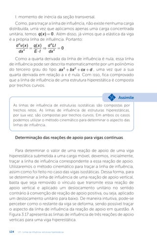 U3 - Linhas de influência: estruturas hiperestáticas
124
I: momento de inércia da seção transversal.
Como, para traçar a linha de influência, não existe nenhuma carga
distribuída, uma vez que aplicamos apenas uma carga concentrada
unitária, temos q x
( ) = 0 . Além disso, já vimos que a elástica da viga
é a própria linha de influência. Portanto:
d v x
dx
q x
E I
d LI
dx
4
4
4
4
0
( ) ( )
=
⋅
⇒ =
Como a quarta derivada da linha de influência é nula, essa linha
de influência pode ser descrita matematicamente por um polinômio
do terceiro grau do tipo ax bx cx d
3 2
+ + + , uma vez que a sua
quarta derivada em relação a x é nula. Com isso, fica comprovado
que a linha de influência de uma estrutura hiperestática é composta
por trechos curvos.
As linhas de influência de estruturas isostáticas são compostas por
trechos retos. As linhas de influência de estruturas hiperestáticas,
por sua vez, são compostas por trechos curvos. Em ambos os casos
podemos utilizar o método cinemático para determinar o aspecto das
linhas de influência.
Assimile
Determinação das reações de apoio para vigas contínuas
Para determinar o valor de uma reação de apoio de uma viga
hiperestática submetida a uma carga móvel, devemos, inicialmente,
traçar a linha de influência correspondente a essa reação de apoio.
Utilizaremos o método cinemático para traçar a linha de influência,
assim como foi feito no caso das vigas isostáticas. Dessa forma, para
se determinar a linha de influência de uma reação de apoio vertical,
basta que seja removido o vínculo que transmite essa reação de
apoio vertical e aplicado um deslocamento unitário no sentido
contrário à convenção de reação de apoio positiva, ou seja, aplicado
um deslocamento unitário para baixo. De maneira intuitiva, pode-se
perceber como o restante da viga se deforma, sendo possível traçar
o aspecto da linha de influência da reação de apoio em questão. A
Figura 3.17 apresenta as linhas de influência de três reações de apoio
verticais para uma viga hiperestática.
 