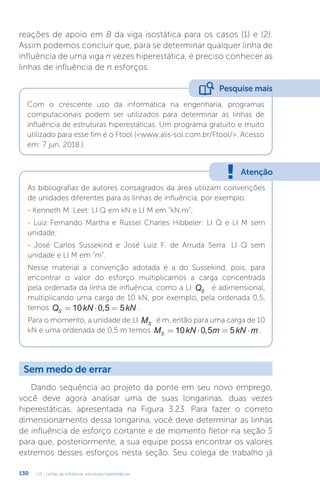 U3 - Linhas de influência: estruturas hiperestáticas
130
reações de apoio em B da viga isostática para os casos (1) e (2).
Assim podemos concluir que, para se determinar qualquer linha de
influência de uma viga n vezes hiperestática, é preciso conhecer as
linhas de influência de n esforços.
Com o crescente uso da informática na engenharia, programas
computacionais podem ser utilizados para determinar as linhas de
influência de estruturas hiperestáticas. Um programa gratuito e muito
utilizado para esse fim é o Ftool (www.alis-sol.com.br/Ftool/. Acesso
em: 7 jun. 2018.).
Pesquise mais
Atenção
As bibliografias de autores consagrados da área utilizam convenções
de unidades diferentes para as linhas de influência, por exemplo:
- Kenneth M. Leet: LI Q em kN e LI M em “kN.m”;
- Luiz Fernando Martha e Russel Charles Hibbeler: LI Q e LI M sem
unidade;
- José Carlos Sussekind e José Luiz F. de Arruda Serra: LI Q sem
unidade e LI M em “m”.
Nesse material a convenção adotada é a do Sussekind, pois, para
encontrar o valor do esforço multiplicamos a carga concentrada
pela ordenada da linha de influência, como a LI QS
é adimensional,
multiplicando uma carga de 10 kN, por exemplo, pela ordenada 0,5,
temos Q kN kN
S = ⋅ =
10 0 5 5
, .
Para o momento, a unidade de LI MS
é m, então para uma carga de 10
kN e uma ordenada de 0,5 m temos M kN m kN m
S = ⋅ = ⋅
10 0 5 5
, .
Sem medo de errar
Dando sequência ao projeto da ponte em seu novo emprego,
você deve agora analisar uma de suas longarinas, duas vezes
hiperestáticas, apresentada na Figura 3.23. Para fazer o correto
dimensionamento dessa longarina, você deve determinar as linhas
de influência de esforço cortante e de momento fletor na seção S
para que, posteriormente, a sua equipe possa encontrar os valores
extremos desses esforços nesta seção. Seu colega de trabalho já
 