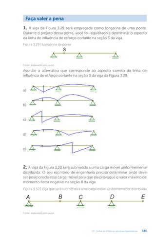 U3 - Linhas de influência: estruturas hiperestáticas 135
1. A viga da Figura 3.29 será empregada como longarina de uma ponte.
Durante o projeto dessa ponte, você foi requisitado a determinar o aspecto
da linha de influência de esforço cortante na seção S da viga.
Faça valer a pena
2. A viga da Figura 3.30 será submetida a uma carga móvel uniformemente
distribuída. O seu escritório de engenharia precisa determinar onde deve
ser posicionada essa carga móvel para que ela provoque o valor máximo de
momento fletor negativo na seção B da viga.
Figura 3.29 | Longarina da ponte
Fonte: elaborada pelo autor.
Assinale a alternativa que corresponde ao aspecto correto da linha de
influência de esforço cortante na seção S da viga da Figura 3.29.
a)
b)
c)
d)
e)
Figura 3.30 | Viga que será submetida a uma carga móvel uniformemente distribuída
Fonte: elaborada pelo autor.
 