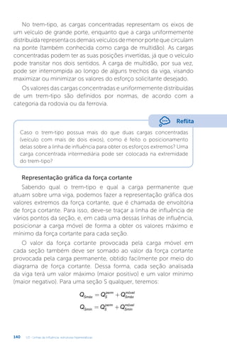 U3 - Linhas de influência: estruturas hiperestáticas
140
No trem-tipo, as cargas concentradas representam os eixos de
um veículo de grande porte, enquanto que a carga uniformemente
distribuída representa os demais veículos de menor porte que circulam
na ponte (também conhecida como carga de multidão). As cargas
concentradas podem ter as suas posições invertidas, já que o veículo
pode transitar nos dois sentidos. A carga de multidão, por sua vez,
pode ser interrompida ao longo de alguns trechos da viga, visando
maximizar ou minimizar os valores do esforço solicitante desejado.
Os valores das cargas concentradas e uniformemente distribuídas
de um trem-tipo são definidos por normas, de acordo com a
categoria da rodovia ou da ferrovia.
Reflita
Caso o trem-tipo possua mais do que duas cargas concentradas
(veículo com mais de dois eixos), como é feito o posicionamento
delas sobre a linha de influência para obter os esforços extremos? Uma
carga concentrada intermediária pode ser colocada na extremidade
do trem-tipo?
Representação gráfica da força cortante
Sabendo qual o trem-tipo e qual a carga permanente que
atuam sobre uma viga, podemos fazer a representação gráfica dos
valores extremos da força cortante, que é chamada de envoltória
de força cortante. Para isso, deve-se traçar a linha de influência de
vários pontos da seção, e, em cada uma dessas linhas de influência,
posicionar a carga móvel de forma a obter os valores máximo e
mínimo da força cortante para cada seção.
O valor da força cortante provocada pela carga móvel em
cada seção também deve ser somado ao valor da força cortante
provocada pela carga permanente, obtido facilmente por meio do
diagrama de força cortante. Dessa forma, cada seção analisada
da viga terá um valor máximo (maior positivo) e um valor mínimo
(maior negativo). Para uma seção S qualquer, teremos:
Q Q Q
Smáx S
perm
Smáx
móvel
= +
Q Q Q
Smín S
perm
Smín
móvel
= +
 