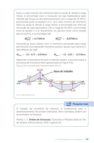 U3 - Linhas de influência: estruturas hiperestáticas 147
Assim, o valor máximo de momento fletor na seção B, devido à carga
móvel, é encontrado com a resolução da viga hiperestática (pelo
método das forças ou dos deslocamentos) com a carga de 10 kN/m,
posicionada entre as seções A e C. Já o valor mínimo de momento
fletor na seção B, devido à carga móvel, é encontrado por meio da
resolução da viga hiperestática com a carga de 10 kN/m, posicionada
entre as seções C e G. Novamente, os cálculos ficam como estudo
para os alunos, e os resultados são:
M kN m M kN m
Bmáx
móvel
Bmín
móvel
= = −
4 17 6 67
, . , .
Somando-se esses valores com o momento provocado pela carga
permanente (considerando momento positivo aquele que traciona o
lado debaixo da viga):
M kN m M kN m
Bmáx Bmín
= − + = = − − = −
15 4 17 2 67 15 6 67 8 17
, , , . , , , .
Repetindo o procedimento para as demais seções, é possível traçar a
envoltória de momento fletor apresentada na Figura 3.42.
Figura 3.42 | Envoltória de momento fletor (kN.m)
Fonte: elaborada pelo autor.
O traçado de envoltória de esforços é fundamental para o
dimensionamento de pontes rodoviárias. Bons exemplos podem ser
encontrados na literatura.
Martha, L. F. Análise de Estruturas: Conceitos e Métodos Básicos. Rio
de Janeiro: Editora Elsevie, 2010. Capítulo 14.
Pesquise mais
 