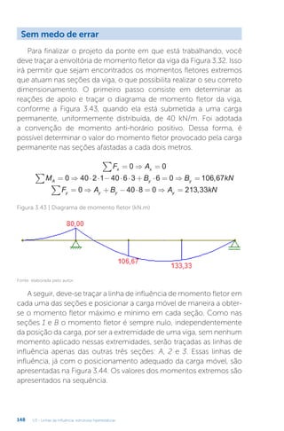U3 - Linhas de influência: estruturas hiperestáticas
148
Sem medo de errar
Para finalizar o projeto da ponte em que está trabalhando, você
deve traçar a envoltória de momento fletor da viga da Figura 3.32. Isso
irá permitir que sejam encontrados os momentos fletores extremos
que atuam nas seções da viga, o que possibilita realizar o seu correto
dimensionamento. O primeiro passo consiste em determinar as
reações de apoio e traçar o diagrama de momento fletor da viga,
conforme a Figura 3.43, quando ela está submetida a uma carga
permanente, uniformemente distribuída, de 40 kN/m. Foi adotada
a convenção de momento anti-horário positivo. Dessa forma, é
possível determinar o valor do momento fletor provocado pela carga
permanente nas seções afastadas a cada dois metros.
F A
x x
∑ = ⇒ =
0 0
M B B kN
A y y
∑ = ⇒ ⋅ ⋅ − ⋅ ⋅ + ⋅ = ⇒ =
0 40 2 1 40 6 3 6 0 106 67
,
F A B A kN
y y y y
∑ = ⇒ + − ⋅ = ⇒ =
0 40 8 0 213 33
,
Figura 3.43 | Diagrama de momento fletor (kN.m)
Fonte: elaborada pelo autor.
A seguir, deve-se traçar a linha de influência de momento fletor em
cada uma das seções e posicionar a carga móvel de maneira a obter-
se o momento fletor máximo e mínimo em cada seção. Como nas
seções 1 e B o momento fletor é sempre nulo, independentemente
da posição da carga, por ser a extremidade de uma viga, sem nenhum
momento aplicado nessas extremidades, serão traçadas as linhas de
influência apenas das outras três seções: A, 2 e 3. Essas linhas de
influência, já com o posicionamento adequado da carga móvel, são
apresentadas na Figura 3.44. Os valores dos momentos extremos são
apresentados na sequência.
 