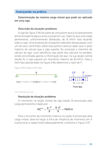U3 - Linhas de influência: estruturas hiperestáticas 151
Avançando na prática
Determinação da máxima carga móvel que pode ser aplicada
em uma viga.
Descrição da situação-problema
A viga da Figura 3.46 faz parte de uma ponte que já foi previamente
dimensionada há alguns anos e já está em uso. Sabe-se que uma carga
permanente, uniformemente distribuída, de 8 kN/m está atuando
sobre a viga. Uma empresa de transporte rodoviário deseja passar com
um de seus caminhões sobre essa ponte e precisa saber qual o peso
máximo de veículo que a viga suporta. Ao consultar a memória de
cálculo da viga, você identificou que parte dos cálculos foi perdido,
sendo encontrada apenas a informação de que, na sua seção central
(seção A), a viga suporta um momento máximo de 65 kN.m. Para o
trem-tipo apresentado na Figura 3.46, determine o valor de P.
Figura 3.46 | Viga e trem-tipo
Fonte: elaborada pelo autor.
Resolução da situação-problema
O momento na seção central da viga (seção A) provocado pela
carga permanente é dado por:
M
q l
kN m
A
perm
=
⋅
=
⋅
=
2 2
8
8 4
8
16 .
Para o encontro do momento máximo na seção A provocado pela
carga móvel, deve-se traçar a linha de influência de momento em A
e posicionar a carga móvel adequadamente, conforme a Figura 3.47.
 