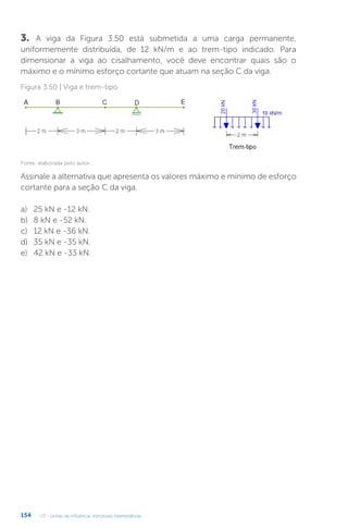 U3 - Linhas de influência: estruturas hiperestáticas
154
3. A viga da Figura 3.50 está submetida a uma carga permanente,
uniformemente distribuída, de 12 kN/m e ao trem-tipo indicado. Para
dimensionar a viga ao cisalhamento, você deve encontrar quais são o
máximo e o mínimo esforço cortante que atuam na seção C da viga.
Figura 3.50 | Viga e trem-tipo
Fonte: elaborada pelo autor.
Assinale a alternativa que apresenta os valores máximo e mínimo de esforço
cortante para a seção C da viga.
a)	 25 kN e -12 kN.
b)	 8 kN e -52 kN.
c)	 12 kN e -36 kN.
d)	 35 kN e -35 kN.
e)	 42 kN e -33 kN.
 