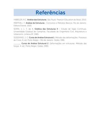 HIBBELER, R.C. Análise das Estruturas. São Paulo: Pearson Education do Brasil, 2013.
MARTHA,L. F. Análise de Estruturas - Conceitos e Métodos Básicos. Rio de Janeiro:
Editora Elsevie, 2010.
SERRA, J. L. F. de A. Estática das Estruturas II – Estudo de Vigas Contínuas.
Universidade Estadual de Campinas, Faculdade de Engenharia Civil, Arquitetura e
Urbanismo. Limeira-SP, 1985.
SÜSSEKIND, J. C. Curso de Análise Estrutural 1. Método das deformações. Processo
de Cross. 6. ed. Porto Alegre – Rio de Janeiro: Globo, 1981.
______. Curso de Análise Estrutural 2. Deformações em estruturas. Método das
forças. 4. ed.. Porto Alegre: Globo, 1980.
Referências
 