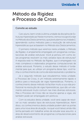 Unidade 4
Método da Rigidez
e Processo de Cross
Convite ao estudo
Caro aluno, bem-vindo à última unidade da disciplina de Es-
truturasHiperestáticas!Nestemomento,iremosnosaprofundar
noMétododosDeslocamentos,quejáestudamosnaUnidade2,
aprendendo outros métodos para a resolução de estruturas
hiperestáticas que se baseiam no Método dos Deslocamentos.
O primeiro método que veremos nesta unidade, o Método
da Rigidez, é amplamente empregado em programas compu-
tacionais de análise estrutural. Você já pensou em como es-
ses programas resolvem os mais variados tipos de estruturas?
A resposta está no Método da Rigidez, que é empregado nos
mais complexos e elaborados programas computacionais de
análise estrutural. Portanto, o estudo desse método é funda-
mental para que, ao utilizar um programa desse tipo, você te-
nha o conhecimento de como ele está resolvendo o problema.
Já o segundo método que estudaremos nesta unidade,
o Processo de Cross, é um método extremamente rápido e
prático para a resolução de vigas hiperestáticas. Portanto, o
conhecimento desse método irá facilitar muito a sua vida pro-
fissional na resolução de vigas hiperestáticas, que são um ele-
mento estrutural muito comum nas mais diversas estruturas.
Mas o Processo de Cross não se resume apenas a vigas, ele
também pode ser empregado em pórticos.
Com os estudos desta unidade, você será capaz de resol-
ver os mais variados tipos de estruturas hiperestáticas. Além
disso, os conhecimentos desta unidade podem abrir as portas
para uma nova área de atuação, na qual você talvez ainda não
tenha pensado em trabalhar antes de estudar esse assunto: a
área de desenvolvimento de programas computacionais para
análise estrutural.
 