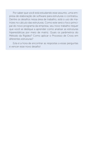 Por saber que você está estudando esse assunto, uma em-
presa de elaboração de software para estruturas o contratou.
Dentre os desafios nessa área de trabalho, está o uso de ma-
trizes no cálculo das estruturas. Como este será o foco princi-
pal do novo programa da empresa, seu novo trabalho requer
que você se dedique a aprender como analisar as estruturas
hiperestáticas por meio de matriz. Quais os parâmetros do
Método da Rigidez? Como aplicar o Processo de Cross em
diferentes estruturas?
Esta é a hora de encontrar as respostas a essas perguntas
e vencer esse novo desafio!
 