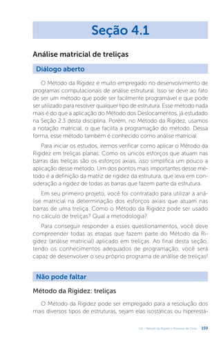 159
U4 – Método da Rigidez e Processo de Cross
Análise matricial de treliças
Seção 4.1
Diálogo aberto
O Método da Rigidez é muito empregado no desenvolvimento de
programas computacionais de análise estrutural. Isso se deve ao fato
de ser um método que pode ser facilmente programável e que pode
ser utilizado para resolver qualquer tipo de estrutura. Esse método nada
mais é do que a aplicação do Método dos Deslocamentos, já estudado
na Seção 2.3 desta disciplina. Porém, no Método da Rigidez, usamos
a notação matricial, o que facilita a programação do método. Dessa
forma, esse método também é conhecido como análise matricial.
Para iniciar os estudos, iremos verificar como aplicar o Método da
Rigidez em treliças planas. Como os únicos esforços que atuam nas
barras das treliças são os esforços axiais, isso simplifica um pouco a
aplicação desse método. Um dos pontos mais importantes desse mé-
todo é a definição da matriz de rigidez da estrutura, que leva em con-
sideração a rigidez de todas as barras que fazem parte da estrutura.
Em seu primeiro projeto, você foi contratado para utilizar a aná-
lise matricial na determinação dos esforços axiais que atuam nas
barras de uma treliça. Como o Método da Rigidez pode ser usado
no cálculo de treliças? Qual a metodologia?
Para conseguir responder a esses questionamentos, você deve
compreender todas as etapas que fazem parte do Método da Ri-
gidez (análise matricial) aplicado em treliças. Ao final desta seção,
tendo os conhecimentos adequados de programação, você será
capaz de desenvolver o seu próprio programa de análise de treliças!
Não pode faltar
Método da Rigidez: treliças
O Método da Rigidez pode ser empregado para a resolução dos
mais diversos tipos de estruturas, sejam elas isostáticas ou hiperestá-
 